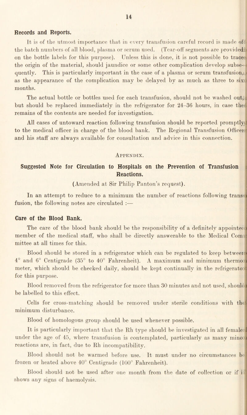Records and Reports. It is of the utmost importance that in every transfusion careful record is made of the batch numbers of all blood, plasma or serum used. (Tear-off segments are provided.: i on the bottle labels for this purpose). Unless this is done, it is not possible to tracecM the origin of the material, should jaundice or some other complication develop subse-4 quently. This is particularly important in the case of a plasma or serum transfusion,i. as the appearance of the complication may be delayed by as much as three to six- months. The actual bottle or bottles used for each transfusion, should not be washed out,::, but should be replaced immediately in the refrigerator for 24-36 hours, in case them remains of the contents are needed for investigation. All cases of untoward reaction following transfusion should be reported promptly to the medical officer in charge of the blood bank. The Regional Transfusion Officer ^ and his staff are always available for consultation and advice in this connection. Appendix. Suggested Note for Circulation to Hospitals on the Prevention of Transfusion Reactions. (Amended at Sir Philip Panton’s request). In an attempt to reduce to a minimum the number of reactions following transd fusion, the following notes are circulated :— Care of the Blood Bank. The care of the blood bank should be the responsibility of a definitely appointee I member of the medical staff, who shall be directly answerable to the Medical Com : mittee at all times for this. Blood should be stored in a refrigerator which can be regulated to keep between) 4° and 6° Centigrade (35° to 40° Fahrenheit). A maximum and minimum thermo j meter, which should be checked daily, should be kept continually in the refrigerato n for this purpose. Blood removed from the refrigerator for more than 30 minutes and not used, shoulc 'J be labelled to this effect. Cells for cross-matching should be removed under sterile conditions with thol minimum disturbance. Blood of homologous group should be used whenever possible. It is particularly important that the Rh type should be investigated in all female i under the age of 45, where transfusion is contemplated, particularly as many mi no j reactions are, in fact, due to Rh incompatibility. Blood should not be warmed before use. It must under no circumstances b| frozen or heated above 40° Centigrade (100° Fahrenheit). Blood should not be used after one month from the date of collection or if i shows any signs of haemolysis.