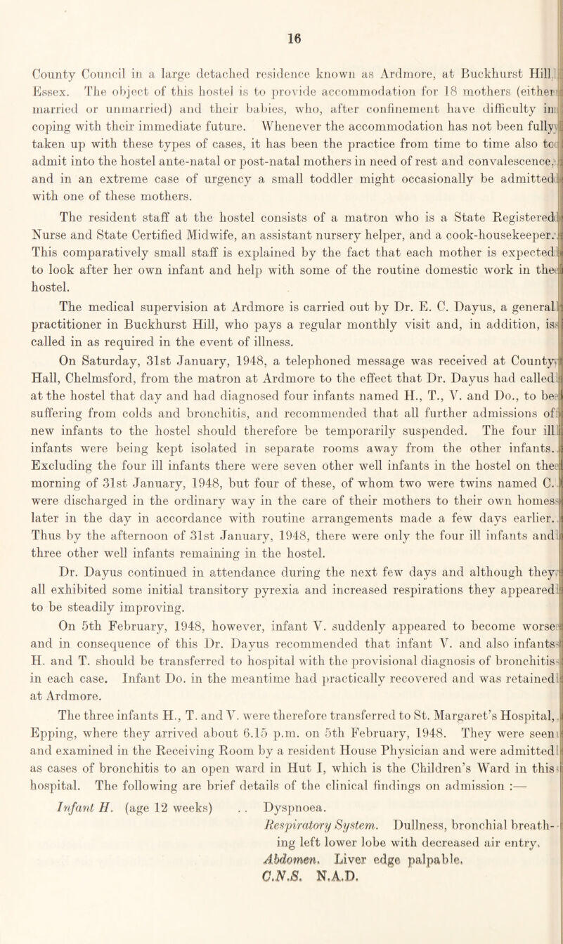 County Council in a large detached residence known as Ardmore, at Buckhurst Hill. Essex. The object of this hostel is to provide accommodation for 18 mothers (either : married or unmarried) and their babies, who, after confinement have difficulty inij coping with their immediate future. Whenever the accommodation has not been fullyvI taken up with these types of cases, it has been the practice from time to time also tccjl admit into the hostel ante-natal or post-natal mothers in need of rest and convalescence, and in an extreme case of urgency a small toddler might occasionally be admitted with one of these mothers. The resident staff at the hostel consists of a matron who is a State Registered! Nurse and State Certified Midwife, an assistant nursery helper, and a cook-housekeeper: This comparatively small staff is explained by the fact that each mother is expected to look after her own infant and help with some of the routine domestic work in the: ] hostel. The medical supervision at Ardmore is carried out by Dr. E. C. Dayus, a general practitioner in Buckhurst Hill, who pays a regular monthly visit and, in addition, is? called in as required in the event of illness. On Saturday, 31st January, 1948, a telephoned message was received at County* Hall, Chelmsford, from the matron at Ardmore to the effect that Dr. Dayus had called at the hostel that day and had diagnosed four infants named H., T., V. and Do., to be suffering from colds and bronchitis, and recommended that all further admissions of: new infants to the hostel should therefore be temporarily suspended. The four ill infants were being kept isolated in separate rooms away from the other infants. Excluding the four ill infants there were seven other well infants in the hostel on thee morning of 31st January, 1948, but four of these, of whom two were twins named C. were discharged in the ordinary way in the care of their mothers to their own homes later in the day in accordance with routine arrangements made a few days earlier. | Thus by the afternoon of 31st January, 1948, there were only the four ill infants and j three other wTell infants remaining in the hostel. Dr. Dayus continued in attendance during the next few days and although theyrl all exhibited some initial transitory pyrexia and increased respirations they appeared | to be steadily improving. On 5th February, 1948, however, infant V. suddenly appeared to become worse1 and in consequence of this Dr. Dayus recommended that infant V. and also infants? H. and T. should be transferred to hospital with the provisional diagnosis of bronchitis'] in each case. Infant Do. in the meantime had practically recovered and was retained : at Ardmore. The three infants H., T. and V. were therefore transferred to St. Margaret’s Hospital,. i Epping, where they arrived about 6.15 p.m. on 5th February, 1948. They were seem and examined in the Receiving Room by a resident House Physician and were admitted ( as cases of bronchitis to an open ward in Hut I, which is the Children’s Ward in this 4 hospital. The following are brief details of the clinical findings on admission :— Infant H. (age 12 weeks) . . Dyspnoea. Respiratory System,. Dullness, bronchial breath- i ing left lower lobe with decreased air entry. Abdomen, Liver edge palpable, C.N.S. N.A.D.