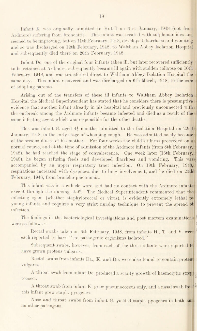 Infant K. was originally admitted to Hut I on 31st January, 1948 (not from Ardmore) suffering from bronchitis. This infant was treated with sulplionamides and seemed to be improving, but on 11th February, 1948, developed diarrhoea and vomiting and so was discharged on 12th February, 1948, to Waltham Abbey Isolation Hospital and subsequently died there on 20th February, 1948. Infant Do. one of the original four infants taken ill, but later recovered sufficiently to be retained at Ardmore, subsequently became ill again with sudden collapse on 10th February, 1948, and was transferred direct to Waltham Abbey Isolation Hospital the same day. This infant recovered and was discharged on 6th March, 1948, to the care of adopting parents. Arising out of the transfers of these ill infants to Waltham Abbey Isolation Hospital the Medical Superintendent has stated that he considers there is presumptive evidence that another infant already in his hospital and previously unconnected with ii the outbreak among the Ardmore infants became infected and died as a result of the same infecting agent which was responsible for the other deaths. This was infant G. aged 4J months, admitted to the Isolation Hospital on 22nd January, 1948, in the early stage of whooping cough. He was admitted solely because of the serious illness of his mother. For four weeks the child’s illness proceeded on a normal course, and at the time of admission of the Ardmore infants (from 8th February, 1948), he had reached the stage of convalescence. One week later (16th February, 1948), he began refusing feeds and developed diarrhoea and vomiting. This was accompanied by an upper respiratory tract infection. On 19th February, 1948,' respirations increased with dyspnoea due to lung involvement, and he died on 20th February, 1948, from broncho-pneumonia. This infant was in a cubicle ward and had no contact with the Ardmore infants except through the nursing staff. The Medical Superintendent commented that the infecting agent (whether staphylococcal or virus), is evidently extremely lethal to young infants and requires a very strict nursing technique to prevent the spread ol infection. The findings in the bacteriological investigations and post mortem examinations were as follows :— ■ I )] Rectal swabs taken on 6th February, 1948, from infants FI., T. and V. wer< each reported to have C£ no pathogenic organisms isolated.” Subsequent swabs, however, from each of the three infants were reported t( have grown proteus vulgaris. Rectal swabs from infants Da., K. and Do. were also found to contain nroteu vulgaris. A throat swab from infant Do. produced a scanty growth of haemolytic tococci. strep A throat swab from infant K. grew pneumococcus only, and a nasal swab fror ■ this infant grew staph, pyogenes. Nose and throat swabs from infant G. yielded staph, pyogenes in both an no other pathogens.