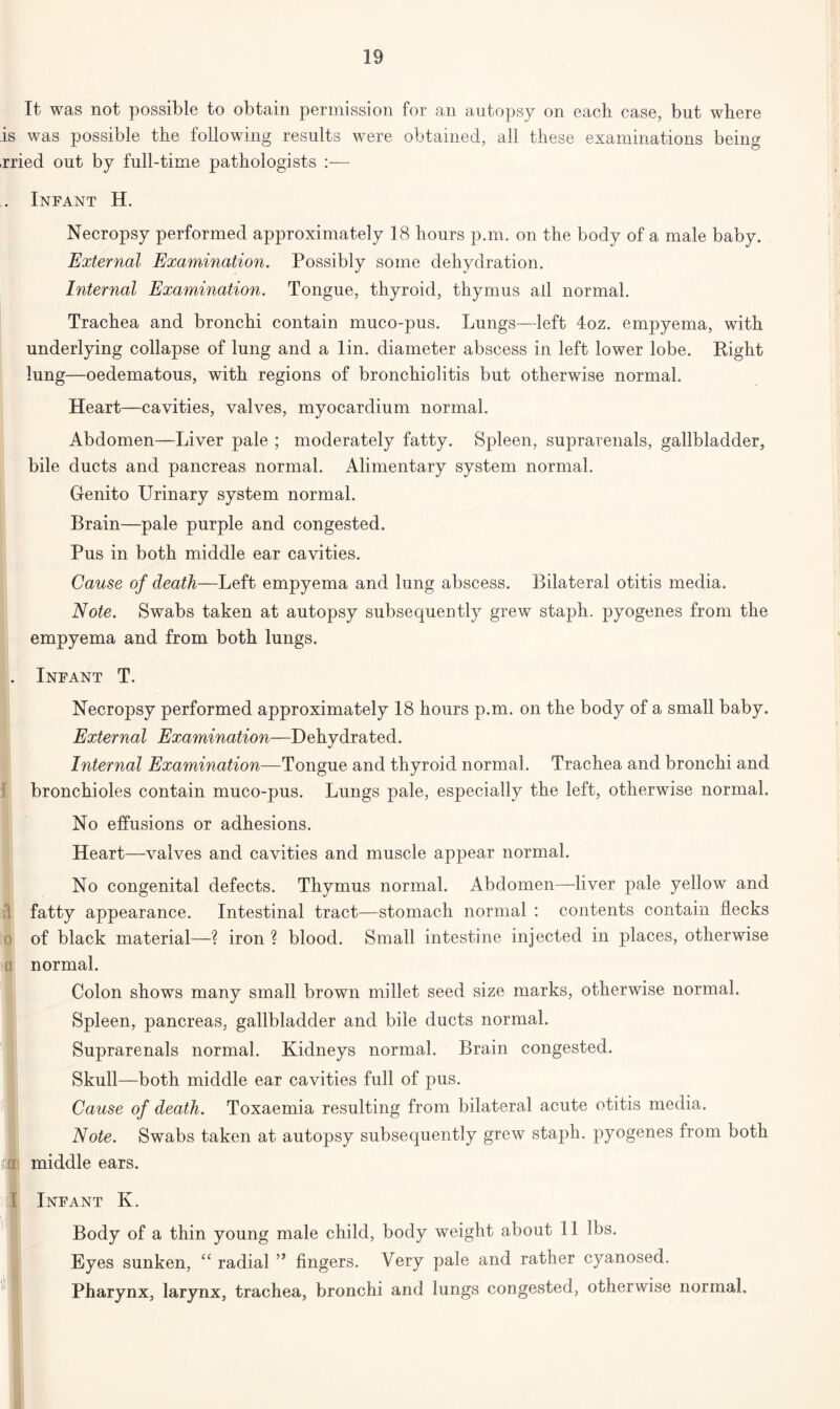 It was not possible to obtain permission for an autopsy on each case, but where is was possible the following results were obtained, all these examinations being ,rried out by full-time pathologists :— . Infant H. Necropsy performed approximately 18 hours p.m. on the body of a male baby. External Examination. Possibly some dehydration. Internal Examination. Tongue, thyroid, thymus all normal. Trachea and bronchi contain muco-pus. Lungs—left 4oz. empyema, with underlying collapse of lung and a lin. diameter abscess in left lower lobe. Right lung—oedematous, with regions of bronchiolitis but otherwise normal. Heart—cavities, valves, myocardium normal. Abdomen—Liver pale ; moderately fatty. Spleen, suprarenals, gallbladder, bile ducts and pancreas normal. Alimentary system normal. Genito Urinary system normal. Brain—pale purple and congested. Pus in both middle ear cavities. Cause of death—Left empyema and lung abscess. Bilateral otitis media. Note. Swabs taken at autopsy subsequently grew staph, pyogenes from the empyema and from both lungs. . Infant T. Necropsy performed approximately 18 hours p.m. on the body of a small baby. External Examination—Dehydrated. Internal Examination—Tongue and thyroid normal. Trachea and bronchi and bronchioles contain muco-pus. Lungs pale, especially the left, otherwise normal. No effusions or adhesions. Heart—valves and cavities and muscle appear normal. No congenital defects. Thymus normal. Abdomen—liver pale yellow and fatty appearance. Intestinal tract—stomach normal : contents contain flecks of black material—? iron ? blood. Small intestine injected in places, otherwise normal. Colon shows many small brown millet seed size marks, otherwise normal. Spleen, pancreas, gallbladder and bile ducts normal. Suprarenals normal. Kidneys normal. Brain congested. Skull—both middle ear cavities full of pus. Cause of death. Toxaemia resulting from bilateral acute otitis media. Note. Swabs taken at autopsy subsequently grew staph, pyogenes from both middle ears. Infant K. Body of a thin young male child, body weight about 11 lbs. Eyes sunken, “ radial ” fingers. Very pale and rather cyanosed. Pharynx, larynx, trachea, bronchi and lungs congested, otherwise normal.