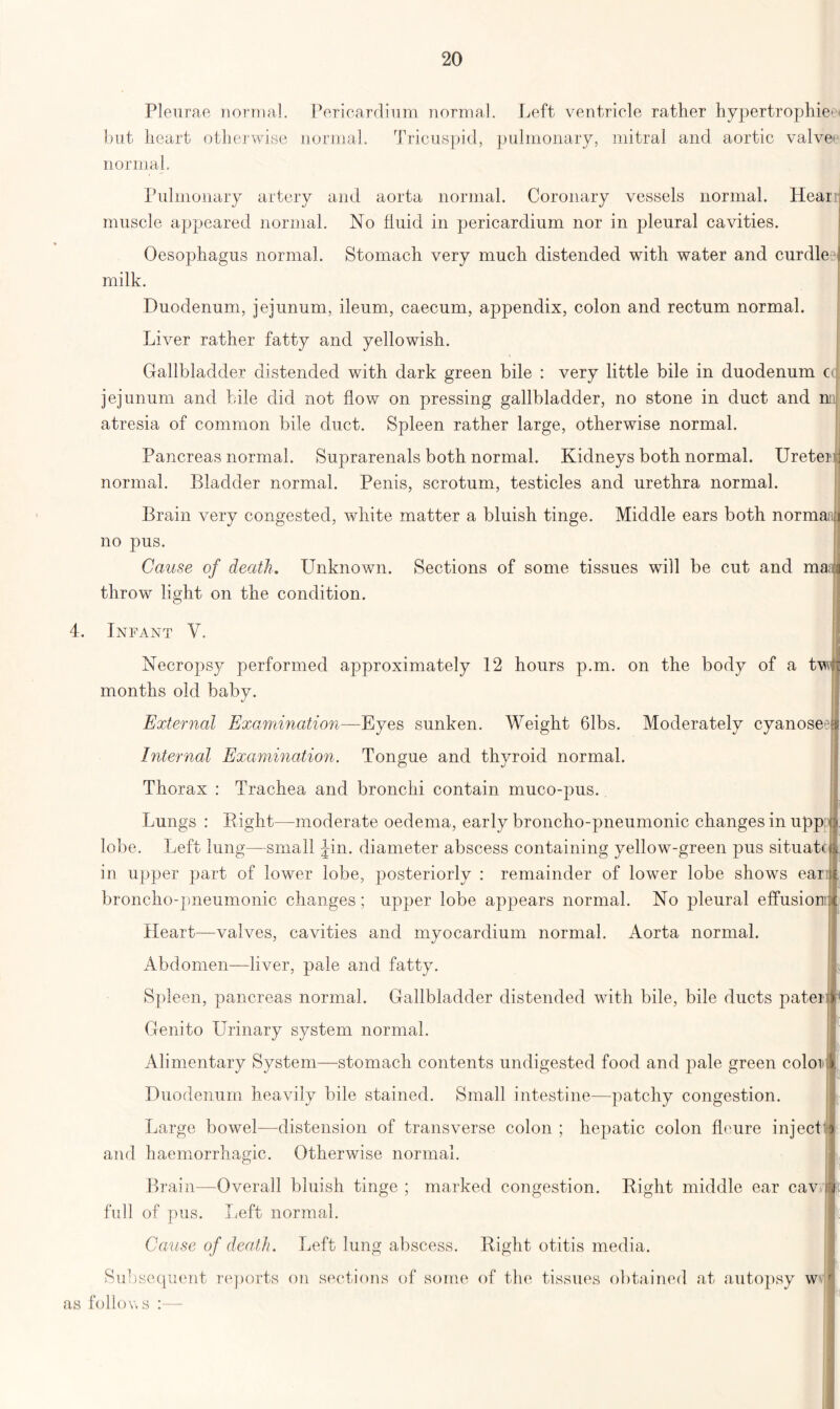 Pleurae normal. Pericardium normal. Left ventricle rather hypertrophies but heart otherwise normal. Tricuspid, pulmonary, mitral and aortic valves normal. Pulmonary artery and aorta normal. Coronary vessels normal. Hearr muscle appeared normal. No fluid in pericardium nor in pleural cavities. Oesophagus normal. Stomach very much distended with water and curdle? milk. Duodenum, jejunum, ileum, caecum, appendix, colon and rectum normal. Liver rather fatty and yellowish. Gallbladder distended with dark green bile : very little bile in duodenum cc jejunum and bile did not flow on pressing gallbladder, no stone in duct and mi atresia of common bile duct. Spleen rather large, otherwise normal. Pancreas normal. Suprarenals both normal. Kidneys both normal. Ureter normal. Bladder normal. Penis, scrotum, testicles and urethra normal. Brain very congested, white matter a bluish tinge. Middle ears both normaa no pus. Cause of death. Unknown. Sections of some tissues will be cut and mn throw light on the condition. 4. Infant V. Necropsy performed approximately 12 hours p.m. on the body of a tw months old baby. External Examination—Eyes sunken. Weight 61bs. Moderately cyanose? Internal Examination. Tongue and thyroid normal. Thorax : Trachea and bronchi contain muco-pus. Lungs : Bight—moderate oedema, early broncho-pneumonic changes in uppn lobe. Left lung—small Jin. diameter abscess containing vellow-green pus situate in upper part of lower lobe, posteriorly : remainder of lower lobe shows eari broncho-pneumonic changes; upper lobe appears normal. No pleural effusionr Heart—valves, cavities and myocardium normal. Aorta normal. Abdomen—liver, pale and fatty. Spleen, pancreas normal. Gallbladder distended with bile, bile ducts pater Genito Urinary system normal. Alimentary System—stomach contents undigested food and pale green coloi Duodenum heavily bile stained. Small intestine—patchy congestion. Large bowel—distension of transverse colon ; and haemorrhagic. Otherwise normal. Brain—Overall bluish tinge ; marked congestion. Bight middle ear cav full of pus. Left normal. Cause of death. Left lung abscess. Bight otitis media. Subsequent reports on sections of some of the tissues obtained at autopsy w as follows :— hepatic colon flcure inject