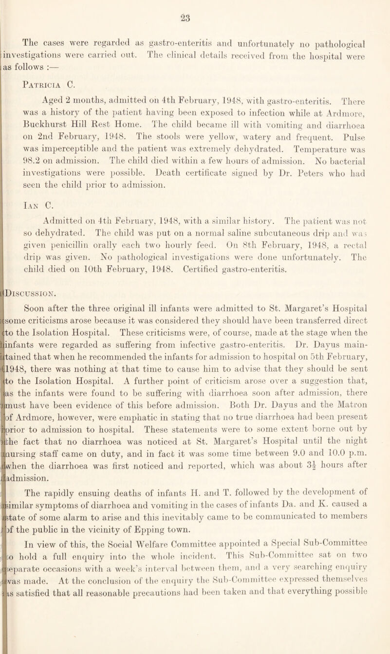 The cases were regarded as : investigations were carried ont. i as follows :— gastro-enteritis and unfortunately no pathological The clinical details received from the hospital were Patricia C. Aged 2 mouths, admitted on 4th February, 1948, with gastro-enteritis. There was a history of the patient having been exposed to infection while at Ardmore, Buckliurst Hill Rest Home. The child became ill with vomiting and diarrhoea on 2nd February, 1948. The stools were yellow, watery and frequent. Pulse was imperceptible and the patient was extremely dehydrated. Temperature was 98.2 on admission. The child died within a few hours of admission. No bacterial investigations were possible. Death certificate signed by Dr. Peters who had seen the child prior to admission. Ian C. Admitted on 4th February, 1948, with a similar history. The patient was not so dehydrated. The child was put on a normal saline subcutaneous drip and was given penicillin orally each two hourly feed. On 8th February, 1948, a rectal drip was given. No pathological investigations were done unfortunately. The child died on 10th February, 1948. Certified gastro-enteritis. [ Discussion. Soon after the three original ill infants were admitted to St. Margaret’s Hospital some criticisms arose because it was considered they should have been transferred direct (to the Isolation Hospital. These criticisms were, of course, made at the stage when the infants were regarded as suffering from infective gastro-enteritis. Dr. Dayus main- tained that when he recommended the infants for admission to hospital on 5th February, (1948, there was nothing at that time to cause him to advise that they should be sent to the Isolation Hospital. A further point of criticism arose over a suggestion that, as the infants were found to be suffering with diarrhoea soon after admission, there must have been evidence of this before admission. Both Dr. Dayus and the Matron of Ardmore, however, were emphatic in stating that no true diarrhoea had been present prior to admission to hospital. These statements were to some extent borne out by the fact that no diarrhoea was noticed at St. Margaret’s Hospital until the night pjjaursing staff came on duty, and in fact it was some time between 9.0 and 10.0 p.m. when the diarrhoea was first noticed and reported, which was about 34 hours after admission. The rapidly ensuing deaths of infants H. and T. followed by the development of imilar symptoms of diarrhoea and vomiting in the cases of infants Da. and Iv. caused a state of some alarm to arise and this inevitably came to be communicated to members )f the public in the vicinity of Epping town. In view of this, the Social Welfare Committee appointed a Special Sub-Committee ;0 hold a full enquiry into the whole incident. This Sub-Committee sat on two separate occasions with a week’s interval between them, and a very searching enquiry was made. At the conclusion of the enquiry the Sub-Committee expressed themselves is satisfied that all reasonable precautions had been taken and that everything possible 8.