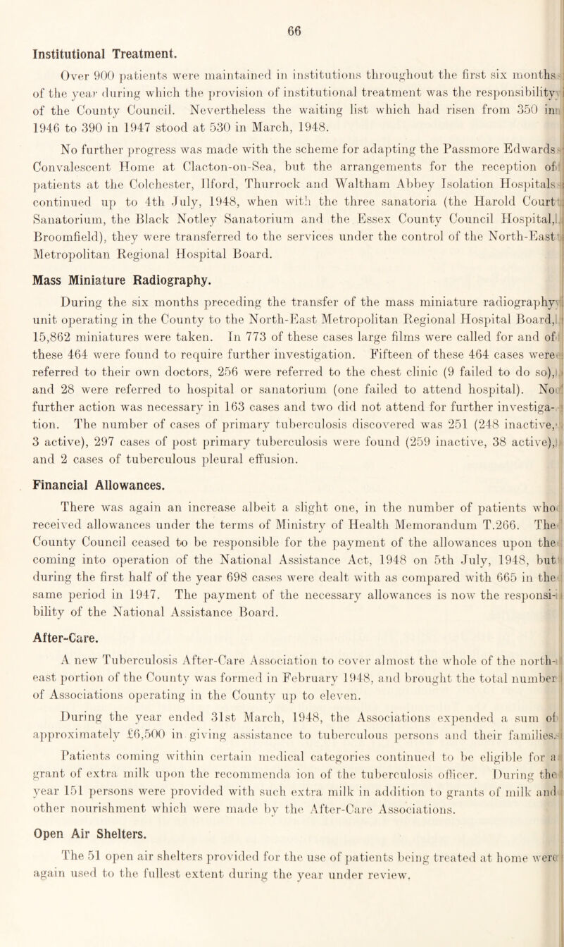 Institutional Treatment. Over 900 patients were maintained in institutions throughout the first six months of the year during which the provision of institutional treatment was the responsibility; of the County Council. Nevertheless the waiting list which had risen from 350 im 1946 to 390 in 1947 stood at 530 in March, 1948. No further progress was made with the scheme for adapting the Passmore Edwards s Convalescent Home at Clacton-on-Sea, but the arrangements for the reception of patients at the Colchester, Ilford, Thurrock and Waltham Abbey Isolation Hospitalsh continued up to 4th July, 1948, when with the three sanatoria (the Harold Court Sanatorium, the Black Notley Sanatorium and the Essex County Council Hospital,. Broomfield), they were transferred to the services under the control of the North-East* Metropolitan Regional Hospital Board. Mass Miniature Radiography. During the six months preceding the transfer of the mass miniature radiography- unit operating in the County to the North-East Metropolitan Regional Hospital Board, 15,862 miniatures were taken. In 773 of these cases large films were called for and of these 464 were found to require further investigation. Fifteen of these 464 cases were referred to their own doctors, 256 were referred to the chest clinic (9 failed to do so), and 28 were referred to hospital or sanatorium (one failed to attend hospital). Not further action was necessary in 163 cases and two did not attend for further investiga- tion. The number of cases of primary tuberculosis discovered was 251 (248 inactive,* 3 active), 297 cases of post primary tuberculosis were found (259 inactive, 38 active), and 2 cases of tuberculous pleural effusion. Financial Allowances. There was again an increase albeit a slight one, in the number of patients who received allowances under the terms of Ministry of Health Memorandum T.266. The County Council ceased to be responsible for the payment of the allowances upon the coming into operation of the National Assistance Act, 1948 on 5th July, 1948, but during the first half of the year 698 cases were dealt with as compared with 665 in the same period in 1947. The payment of the necessary allowances is now the responsi- bility of the National Assistance Board. After-Care. A new Tuberculosis After-Care Association to cover almost the whole of the north- east portion of the County was formed in February 1948, and brought the total number of Associations operating in the County up to eleven. During the year ended 31st March, 1948, the Associations expended a sum of approximately £6,500 in giving assistance to tuberculous persons and their families.* Patients coming within certain medical categories continued to be eligible for a grant of extra milk upon the recommenda ion of the tuberculosis officer. During the year 151 persons were provided with such extra milk in addition to grants of milk and other nourishment which were made by the After-Care Associations. Open Air Shelters. The 51 open air shelters provided for the use of patients being treated at home were again used bo the fullest extent during the year under review.