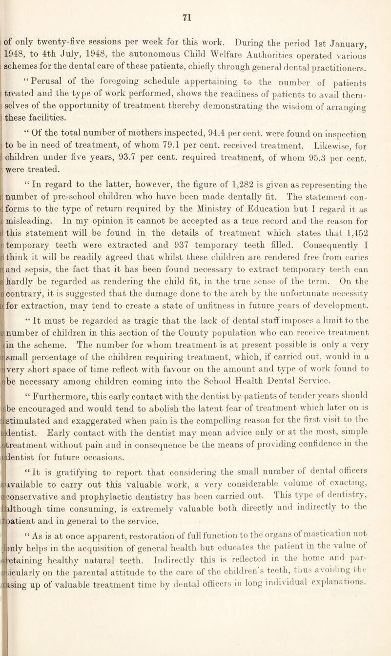 of only twenty-five sessions per week for this work. During the period 1st January, 1948, to 4th July, 1948, the autonomous Child Welfare Authorities operated various schemes for the dental care of these patients, chiefly through general dental practitioners. “ Perusal of the foregoing schedule appertaining to the number of patients treated and the type of work performed, shows the readiness of patients to avail them- selves of the opportunity of treatment thereby demonstrating the wisdom of arranging these facilities. “ Of the total number of mothers inspected, 94.4 per cent, were found on inspection | to be in need of treatment, of whom 79.1 per cent, received treatment. Likewise, for children under five years, 93.7 per cent, required treatment, of whom 95.3 per cent, were treated. “ In regard to the latter, however, the figure of 1,282 is given as representing the number of pre-school children who have been made dentally fit. The statement con- <; forms to the type of return required by the Ministry of Education but I regard it as ij misleading. In my opinion it cannot be accepted as a true record and the reason for [ this statement will be found in the details of treatment which states that 1,452 h temporary teeth were extracted and 937 temporary teeth filled. Consequently I il think it will be readily agreed that whilst these children are rendered free from caries ciand sepsis, the fact that it has been found necessary to extract temporary teeth can b hardly be regarded as rendering the child fit, in the true sense of the term. On the 0 contrary, it is suggested that the damage done to the arch by the unfortunate necessity D.for extraction, may tend to create a state of unfitness in future years of development. “ It must be regarded as tragic that the lack of dental staff imposes a limit to the D| number of children in this section of the County population who can receive treatment iin the scheme. The number for whom treatment is at present possible is only a very a]small percentage of the children requiring treatment, which, if carried out, would in a :sjvery short space of time reflect with favour on the amount and type of work found to a be n ecessary among children coming into the School Health Dental Service. “ Furthermore, this early contact with the dentist by patients of tender years should sbe encouraged and would tend to abolish the latent fear of treatment which later on is d stimulated and exaggerated when pain is the compelling reason for the first visit to the wdentist. Early contact with the dentist may mean advice only or at the most, simple & treatment without pain and in consequence be the means of providing confidence in the ndentist for future occasions. “It is gratifying to report that considering the small number of dental officers ^Available to carry out this valuable work, a very considerable volume of exacting, nbonservative and prophylactic dentistry has been carried out. This type ol dentistry, [Although time consuming, is extremely valuable both directly and indirectly to the doatient and in general to the service. “ As is at once apparent, restoration of full function to the organs of mastication not 1 only helps in the acquisition of general health but educates the patient in the value ol ^retaining healthy natural teeth. Indirectly this is reflected in the home and par- ticularly on the parental attitude to the care of the children’s teeth, thus avoiding ihe lijising up of valuable treatment time by dental officers in long individual explanations. I ■