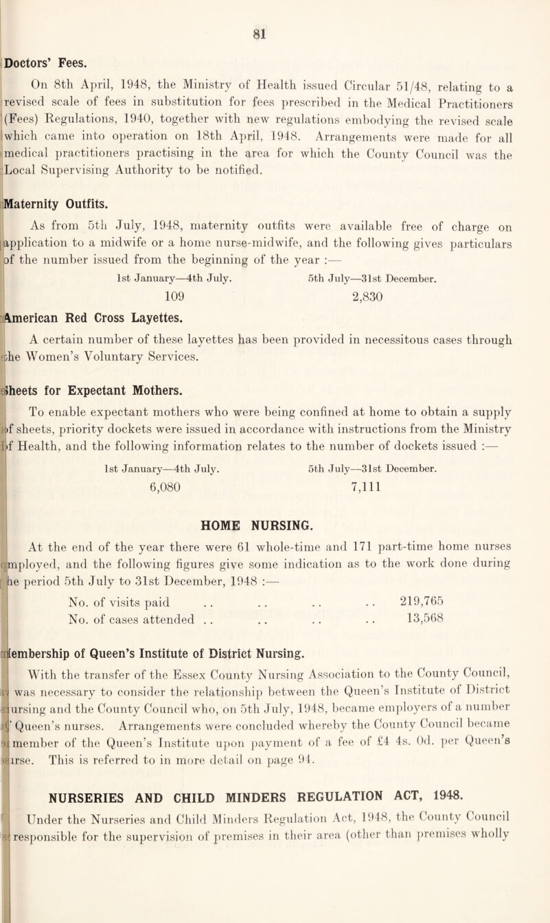 Doctors’ Fees. On 8th April, 1948, the Ministry of Health issued Circular 51/48, relating to a revised scale of fees in substitution for fees prescribed in the Medical Practitioners (Fees) Regulations, 1940, together with new regulations embodying the revised scale which came into operation on 18th April, 1948. Arrangements were made for all medical practitioners practising in the area for which the County Council was the Local Supervising Authority to be notified. Maternity Outfits. As from 5th July, 1948, maternity outfits were available free of charge on application to a midwife or a home nurse-midwife, and the following gives particulars of the number issued from the beginning of the year :—- 1st January—4th July. 5th July—31st December. 109 2,830 American Red Cross Layettes. A certain number of these layettes has been provided in necessitous cases through she Women’s Voluntary Services. Jheets for Expectant Mothers. To enable expectant mothers who were being confined at home to obtain a supply i)f sheets, priority dockets were issued in accordance with instructions from the Ministry I>f Health, and the following information relates to the number of dockets issued :— 1st January—4th July. 5th July—31st December. 6,080 7,111 HOME NURSING. q [ At the end of the year there were 61 whole-time and 171 part-time home nurses mployed, and the following figures give some indication as to the work done during re period 5th July to 31st December, 1948 :— No. of visits paid .. .. .. .. 219,765 No. of cases attended .. .. .. .. 13,568 s>, lembership of Queen’s Institute of District Nursing. With the transfer of the Essex County Nursing Association to the County Council, was necessary to consider the relationship between the Queen’s Institute of District ursing and the County Council who, on 5th July, 1948, became employers of a number A Queen’s nurses. Arrangements were concluded whereby the County Council became > member of the Queen’s Institute upon payment of a fee of £4 4s. Od. per Queen s This is referred to in more detail on page 94. •arrse. a« NURSERIES AND CHILD MINDERS REGULATION ACT, 1948. Under the Nurseries and Child Minders Regulation Act, 1948, the County Council responsible for the supervision of premises in their area (other than premises wholly