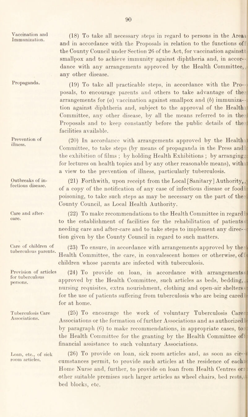 Vaccination and Immunization. Propaganda. Prevention of illness. Outbreaks of in- fectious disease. Care and after- care. Care of children of tuberculous parents. Provision of articles for tuberculous persons. Tuberculosis Care Associations. Loan, etc., of sick room articles. (18) To take all necessary steps in regard to persons in the Area a: and in accordance with the Proposals in relation to the functions off the County Council under Section 26 of the Act, for vaccination against' smallpox and to achieve immunity against diphtheria and, in accor- dance with any arrangements approved by the Health Committee, any other disease. (19) To take all practicable steps, in accordance with the Pro- posals, to encourage parents and others to take advantage of the.t arrangements for (a) vaccination against smallpox and (b) immuniza- tion against diphtheria and, subject to the approval of the Healthi Committee, any other disease, by all the means referred to in the1 Proposals and to keep constantly before the public details of the facilities available. (20) In accordance with arrangements approved by the Health] Committee, to take steps (by means of propaganda in the Press and the exhibition of films ; by holding Health Exhibitions ; by arranging, for lectures on health topics and by any other reasonable means), witln a view to the prevention of illness, particularly tuberculosis. (21) Forthwith, upon receipt from the Local [Sanitary] Authority, of a copy of the notification of any case of infectious disease or food poisoning, to take such steps as may be necessary on the part of the ?! County Council, as Local Health Authority. (22) To make recommendations to the Health Committee in regard to the establishment of facilities for the rehabilitation of patients' needing care and after-care and to take steps to implement any direc- tion given by the County Council in regard to such matters. (23) To ensure, in accordance with arrangements approved by the Health Committee, the care, in convalescent homes or otherwise, of: children whose parents are infected with tuberculosis. (24) To provide on loan, in accordance with arrangements' approved by the Health Committee, such articles as beds, bedding, nursing requisites, extra nourishment, clothing and open-air shelters' for the use of patients suffering from tuberculosis who are being cared for at home. (25) To encourage the work of voluntary Tuberculosis Care Associations or the formation of further Associations and as authorized by paragraph (6) to make recommendations, in appropriate cases, to the Health Committee for the granting by the Health Committee of financial assistance to such voluntary Associations. (26) To provide on loan, sick room articles and, as soon as cir- cumstances permit, to provide such articles at the residence of each Home Nurse and, further, to provide on loan from Health Centres or other suitable premises such larger articles as wheel chairs, bed rests, l bed blocks, etc.