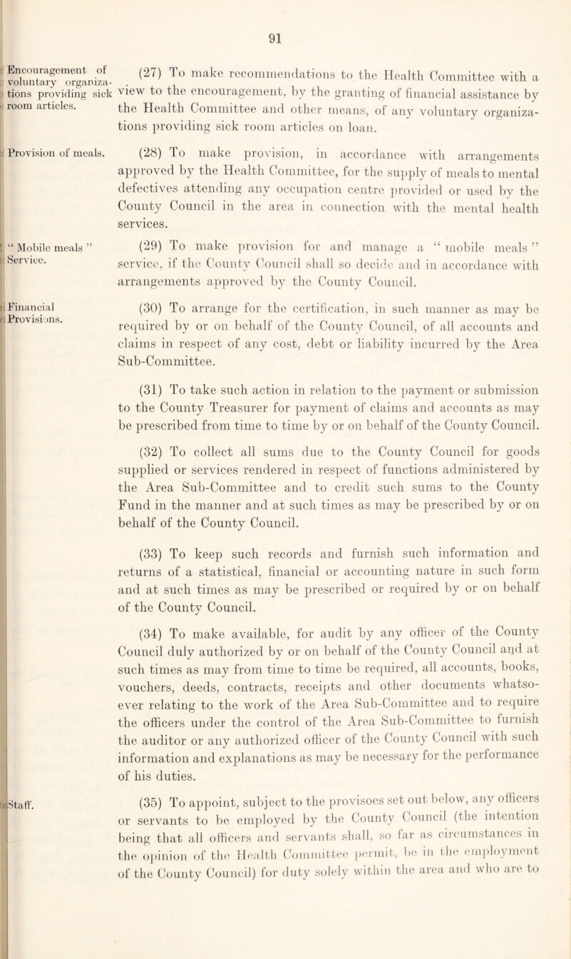Encouragement of voluntary organiza- tions providing sick room articles. Provision of meals. i “ Mobile meals ” Is Service. i Financial 0 Provisions. Staff. (2/) To make recommendations to the Health Committee with a view to the encouragement, by the granting of financial assistance by the Health Committee and other means, of any voluntary organiza- tions providing sick room articles on loan. (28) To make provision, in accordance with arrangements approved by the Health Committee, for the supply of meals to mental defectives attending any occupation centre provided or used by the County Council in the area in connection with the mental health services. (29) To make provision for and manage a “ mobile meals ” service, if the County Council shall so decide and in accordance with arrangements approved by the County Council. (30) To arrange for the certification, in such manner as may be required by or on behalf of the County Council, of all accounts and claims in respect of any cost, debt or liability incurred by the Area Sub-Committee. (31) To take such action in relation to the payment or submission to the County Treasurer for payment of claims and accounts as may be prescribed from time to time by or on behalf of the County Council. (32) To collect all sums due to the County Council for goods supplied or services rendered in respect of functions administered by the Area Sub-Committee and to credit such sums to the County Fund in the manner and at such times as may be prescribed by or on behalf of the County Council. (33) To keep such records and furnish such information and returns of a statistical, financial or accounting nature in such form and at such times as may be prescribed or required by or on behalf of the County Council. (34) To make available, for audit by any officer of the County Council duly authorized by or on behalf of the County Council aijd at such times as may from time to time be required, all accounts, books, vouchers, deeds, contracts, receipts and other documents whatso- ever relating to the work of the Area Sub-Committee and to require the officers under the control of the Area Sub-Committee to furnish the auditor or any authorized officer of the County Council with such information and explanations as may be necessary for the performance of his duties. (35) To appoint, subject to the provisoes set out below, any officers or servants to be employed by the County Council (the intention being that all officers and servants shall, so far as ciicumstances in the opinion of the Health Committee permit, be in the employment 3f the County Council) for duty solely within the aiea and who arc to