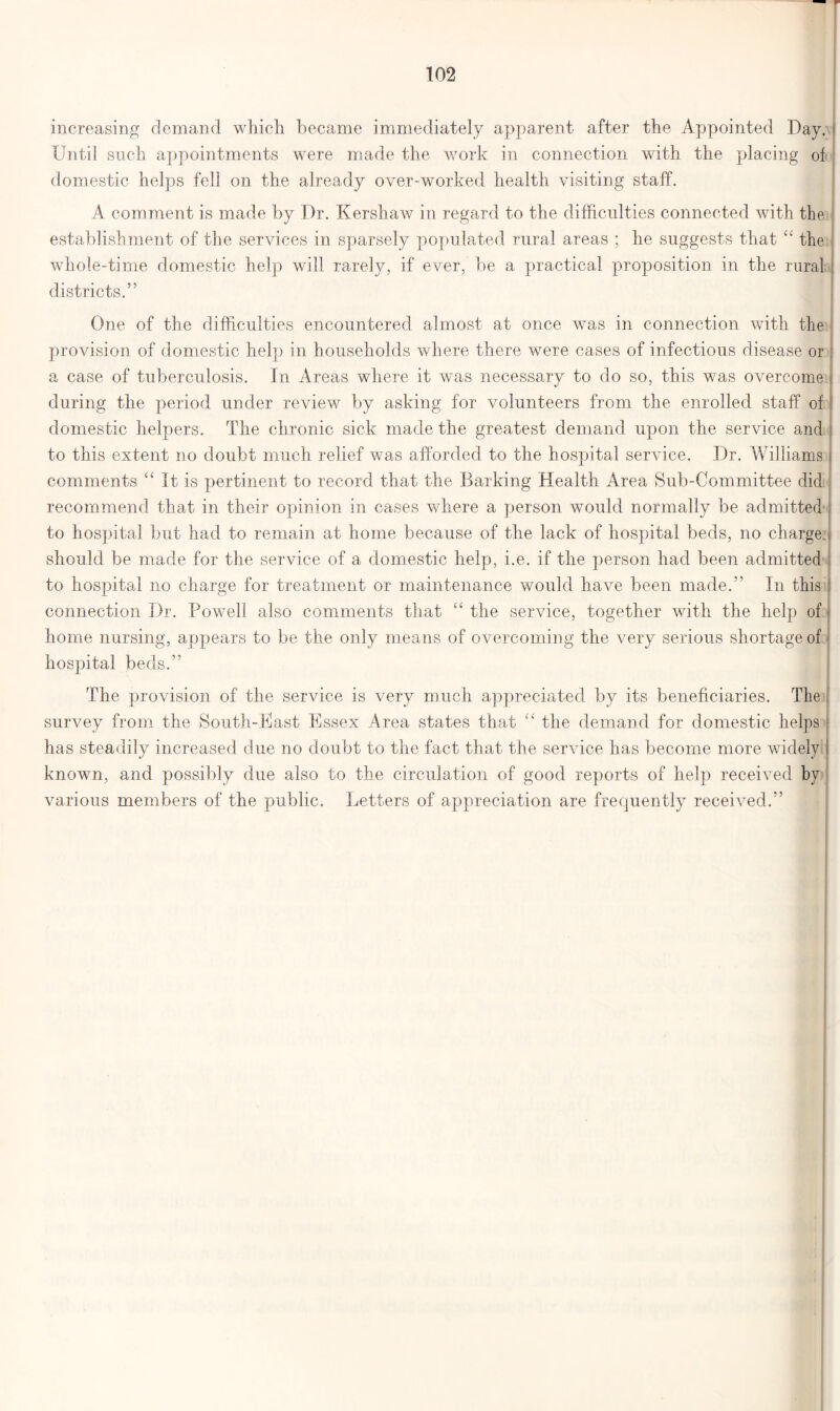 increasing demand which, became immediately apparent after the Appointed Day. Until such appointments were made the work in connection with the placing of domestic helps fell on the already over-worked health visiting staff. A comment is made by Dr. Kershaw in regard to the difficulties connected with the establishment of the services in sparsely populated rural areas ; he suggests that “ the whole-time domestic help will rarely, if ever, be a practical proposition in the rural districts.” One of the difficulties encountered almost at once was in connection with the provision of domestic help in households where there were cases of infectious disease or a case of tuberculosis. In Areas where it was necessary to do so, this was overcome during the period under review by asking for volunteers from the enrolled staff of domestic helpers. The chronic sick made the greatest demand upon the service and to this extent no doubt much relief was afforded to the hospital service. Dr. Williams comments <c It is pertinent to record that the Barking Health Area Sub-Committee did recommend that in their opinion in cases where a person would normally be admitted to hospital but had to remain at home because of the lack of hospital beds, no charge, should be made for the service of a domestic help, i.e. if the person had been admitted to hospital no charge for treatment or maintenance would have been made.” In this connection Dr. Powell also comments that “ the service, together with the help of j home nursing, appears to be the only means of overcoming the very serious shortage of hospital beds.” The provision of the service is very much appreciated by its beneficiaries. The survey from the South-East Essex Area states that “ the demand for domestic helps has steadily increased due no doubt to the fact that the service has become more widely known, and possibly due also to the circulation of good reports of help received by various members of the public. Letters of appreciation are frequently received.”