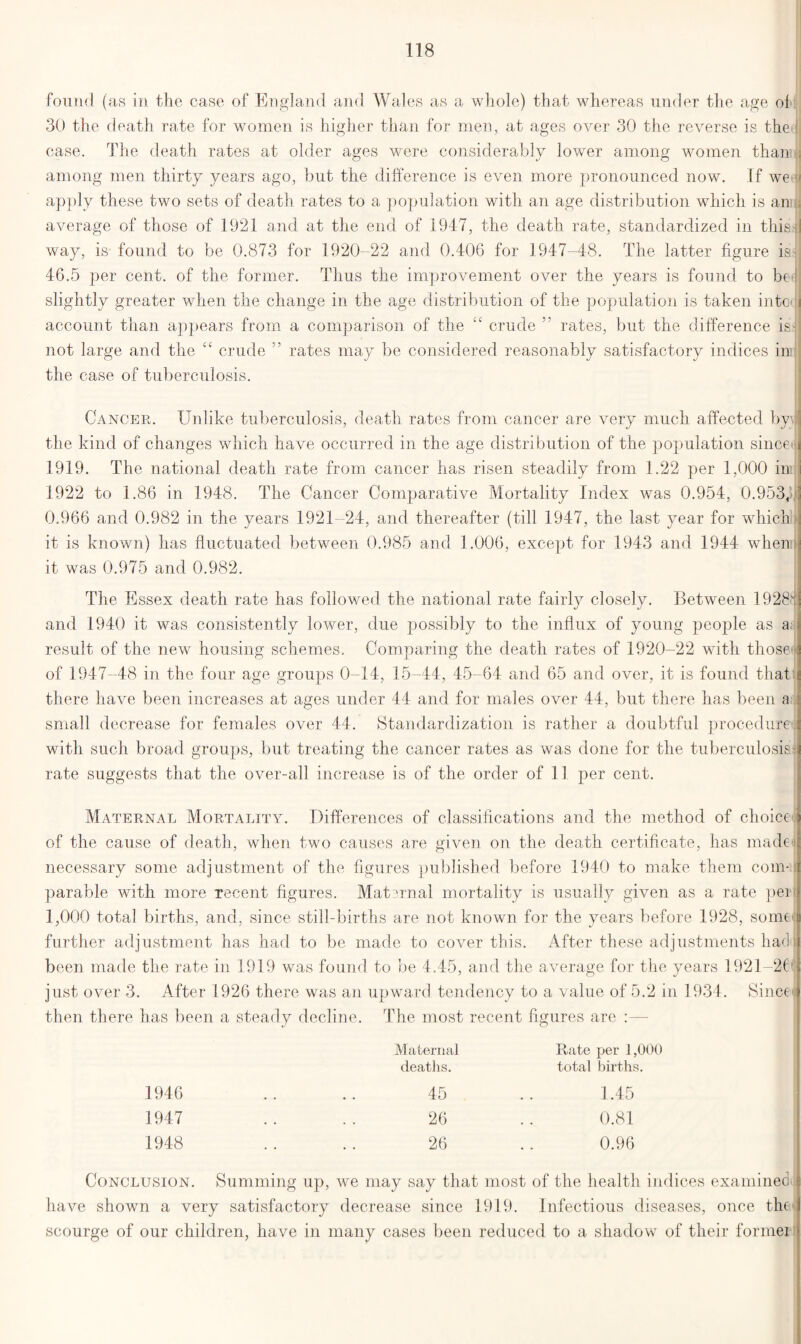 found (as in the case of England and Wales as a whole) that whereas under the age ol 30 the death rate for women is higher than for men, at ages over 30 the reverse is the | case. The death rates at older ages were considerably lower among women than' among men thirty years ago, but the difference is even more pronounced now. If wetji apply these two sets of death rates to a population with an age distribution which is am . average of those of 1921 and at the end of 1947, the death rate, standardized in this way, is found to be 0.873 for 1920-22 and 0.406 for 1947-48. The latter figure is 46.5 per cent, of the former. Tims the improvement over the years is found to be i slightly greater when the change in the age distribution of the population is taken into account than appears from a comparison of the “ crude rates, but the difference is] not large and the “ crude ” rates may be considered reasonably satisfactory indices in the case of tuberculosis. Cancer. Unlike tuberculosis, death rates from cancer are very much affected by the kind of changes which have occurred in the age distribution of the popmlation since| 1919. The national death rate from cancer has risen steadily from 1.22 per 1,000 in 1922 to 1.86 in 1948. The Cancer Comparative Mortality Index was 0.954, 0.953A 0.966 and 0.982 in the years 1921 24, and thereafter (till 1947, tlie last year for which ; it is known) has fluctuated between 0.985 and 1.006, except for 1943 and 1944 when; it was 0.975 and 0.982. The Essex death rate has followed the national rate fairly closely. Between 1928l| and 1940 it was consistently lower, due possibly to the influx of young people as a result of the new housing schemes. Comparing the death rates of 1920-22 with those : of 1947-48 in the four age groups 0-14, 15-44, 45-64 and 65 and over, it is found that there have been increases at ages under 44 and for males over 44, but there has been a : small decrease for females over 44. Standardization is rather a doubtful procedure i with such broad groups, but treating the cancer rates as was done for the tuberculosis j rate suggests that the over-all increase is of the order of 11 per cent. Maternal Mortality. Differences of classifications and the method of choice j of the cause of death, when two causes are given on the death certificate, has made necessary some adjustment of the figures published before 1940 to make them com-:: parable with more recent figures. Mat a rial mortality is usually given as a rate pei 1,000 total births, and, since still-births are not known for the years before 1928, some further adjustment has had to be made to cover this. After these adjustments hachl been made the rate in 1919 was found to be 4.45, and the average for the years 1921—2€(|| just over 3. After 1926 there was an upward tendency to a value of 5.2 in 1934. Since 9 then there has been a steady decline. The most recent figures are :— Maternal deaths. Rate per 1,000 total births. 1946 1947 1948 45 .. 1.45 26 . . 0.81 26 .. 0.96 Conclusion. Summing up, we may say that most of the health indices examined! have shown a very satisfactory decrease since 1919. Infectious diseases, once the scourge of our children, have in many cases been reduced to a shadow of their formei