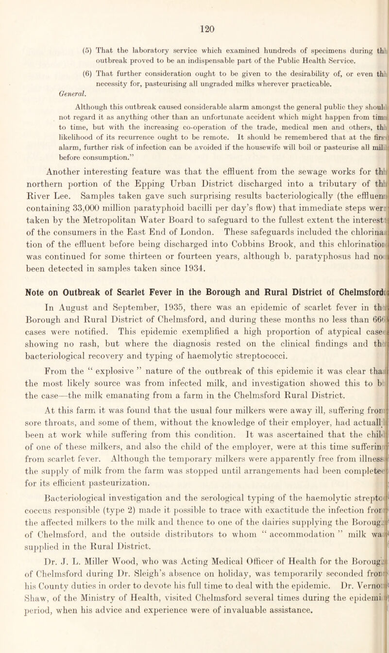 (5) That the laboratory service which examined hundreds of specimens during th outbreak proved to be an indispensable part of the Public Health Service. (6) That further consideration ought to be given to the desirability of, or even th. necessity for, pasteurising all ungraded milks wherever practicable. General. Although this outbreak caused considerable alarm amongst the general public they shout not regard it as anything other than an unfortunate accident which might happen from tim to time, but with the increasing co-operation of the trade, medical men and others, thii likelihood of its recurrence ought to be remote. It should be remembered that at the firs- alarm, further risk of infection can be avoided if the housewife will boil or pasteurise all mil before consumption.” Another interesting feature was that the effluent from the sewage works for thh northern portion of the Epping Urban District discharged into a tributary of thii River Lee. Samples taken gave such surprising results bacteriologically (the effluen: containing 33,000 million paratyphoid bacilli per day’s flow) that immediate steps weri taken by the Metropolitan Water Board to safeguard to the fullest extent the interest of the consumers in the East End of London. These safeguards included the chlorina tion of the effluent before being discharged into Cobbins Brook, and this chlorinatior was continued for some thirteen or fourteen years, although b. paratyphosus had no been detected in samples taken since 1934. Note on Outbreak of Scarlet Fever in the Borough and Rural District of Chelmsford^ In August and September, 1935, there was an epidemic of scarlet fever in th Borough and Rural District of Chelmsford, and during these months no less than 666 cases were notified. This epidemic exemplified a high proportion of atypical case showing no rash, but where the diagnosis rested on the clinical findings and th bacteriological recovery and typing of haemolytic streptococci. From the “ explosive ” nature of the outbreak of this epidemic it was clear tha the most likely source was from infected milk, and investigation showed this to b the case—the milk emanating from a farm in the Chelmsford Rural District. At this farm it was found that the usual four milkers were away ill, suffering froii sore throats, and some of them, without the knowledge of their employer, had actual! been at work while suffering from this condition. It was ascertained that the chib of one of these milkers, and also the child of the employer, were at this time sufferin from scarlet fever. Although the temporary milkers were apparently free from illness the supply of milk from the farm was stopped until arrangements had been complete' for its efficient pasteurization. Bacteriological investigation and the serological typing of the haemolytic streptc coccus responsible (type 2) made it possible to trace with exactitude the infection fror the affected milkers to the milk and thence to one of the dairies supplying the Borougv of Chelmsford, and the outside distributors to whom t£ accommodation ” milk wa < supplied in the Rural District. Dr. J. L. Miller Wood, who was Acting Medical Officer of Health for the Borough of Chelmsford during Dr. Sleigh’s absence on holiday, was temporarily seconded fror ■ his County duties in order to devote his full time to deal with the epidemic. Dr. Vernoi Shaw, of the Ministry of Health, visited Chelmsford several times during the epidemi 1 period, when his advice and experience were of invaluable assistance.