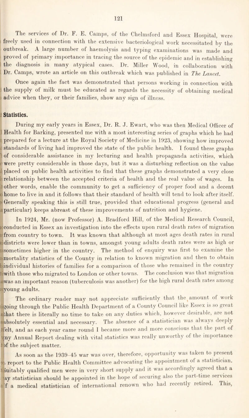 The services of Dr. F. E. Camps, of the Chelmsford and Essex Hospital, were i freely used in connection with the extensive bacteriological work necessitated by the outbreak. A large number of haemolysis and typing examinations was made and proved of primary importance in tracing the source of the epidemic and in establishing the diagnosis in many atypical cases. Dr. Miller Wood, in collaboration with Dr. Camps, wrote an article on this outbreak which was published in The Lancet. Once again the fact was demonstrated that persons working in connection with the supply of milk must be educated as regards the necessity of obtaining medical advice when they, or their families, show any sign of illness. fi Statistics. During my early years in Essex, Dr. R. J. Ewart, who was then Medical Officer of Health for Barking, presented me with a most interesting series of graphs which he had prepared for a lecture at the Royal Society of Medicine in 1923, showing how improved id standards of living had improved the state of the public health. I found these graphs of considerable assistance in my lecturing and health propaganda activities, which were pretty considerable in those days, but it was a disturbing reflection on the value placed on public health activities to find that these graphs demonstrated a very close relationship between the accepted criteria of health and the real value of wages. In other words, enable the community to get a sufficiency of proper food and a decent home to live in and it follows that their standard of health will tend to look after itself. Generally speaking this is still true, provided that educational progress (general and particular) keeps abreast of these improvements of nutrition and hygiene. In 1924, Mr. (now Professor) A. Bradford Hill, of the Medical Research Council, [(conducted in Essex an investigation into the effects upon rural death rates of migration from country to town. It was known that although at most ages death rates in rural districts were lower than in towns, amongst young adults death rates were as high or i sometimes higher in the country. The method of enquiry was first to examine the mortality statistics of the County in relation to known migration and then to obtain individual histories of families for a comparison of those who remained in the country tijwith those who migrated to London or other towns. The conclusion was that migration awas an important reason (tuberculosis was another) for the high rural death rates among i young adults. The ordinary reader may not appreciate sufficiently that the (amount of work tigoing through the Public Health Department of a County Council like Essex is so great i bhat there is literally no time to take on any duties which, however desirable, are not ^Absolutely essential and necessary. The absence of a statistician was always deeply ffielt, and as each year came round I became more and more conscious that the part of yny Annual Report dealing with vital statistics was really unworthy oi the impoitance I )f the subject matter. As soon as the 1939-45 war was over, therefore, opportunity was taken to present i/ report to the Public Health Committee advocating the appointment of a statistician, tf Suitably qualified men were in very short supply and it was accordingly agreed that a ^ay statistician should be appointed in the hope of securing also the part-time services f a medical statistician of international renown who had recently retired. This,