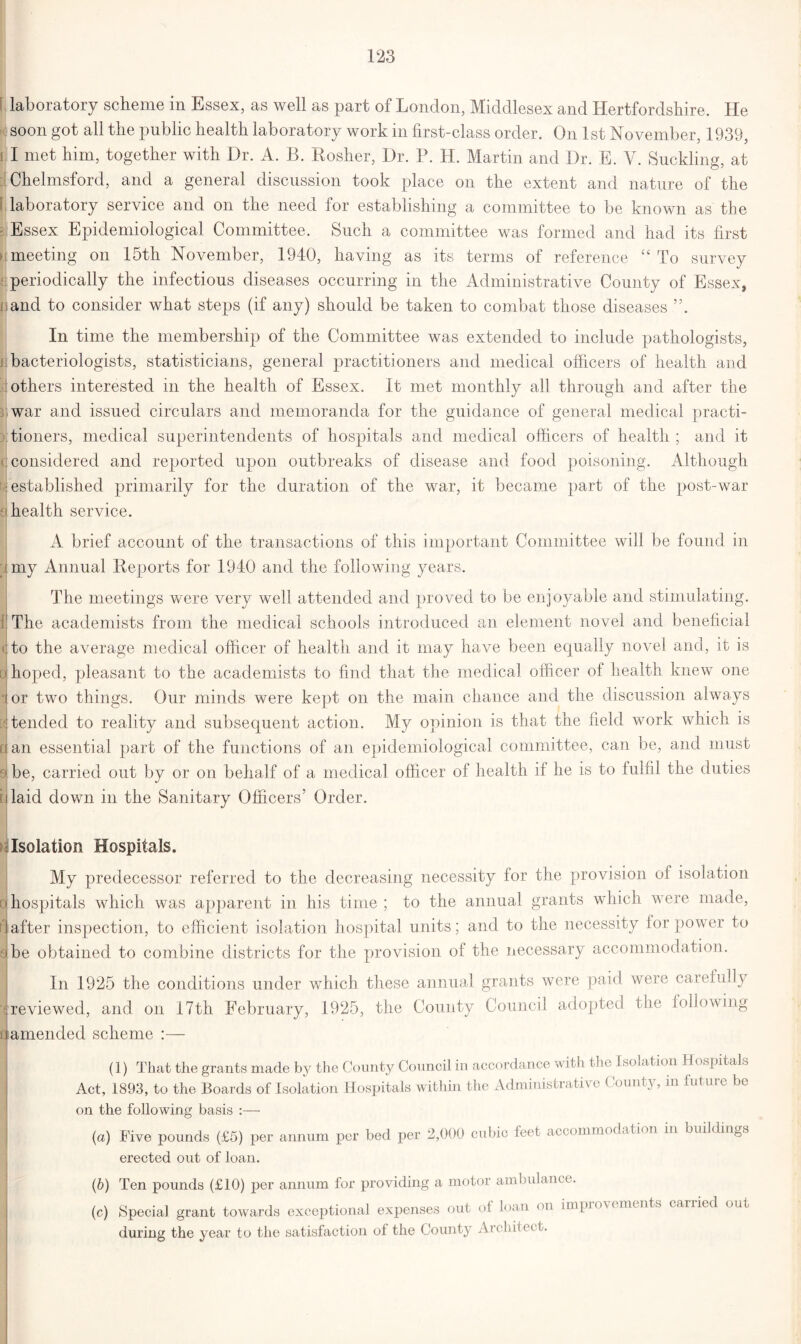 laboratory scheme in Essex, as well as part of London, Middlesex and Hertfordshire. He soon got all the public health laboratory work in first-class order. On 1st November, 1939, i I met him, together with Dr. A. B. Rosher, Dr. P. H. Martin and Dr. E. V. Suckling at Chelmsford, and a general discussion took place on the extent and nature of the I laboratory service and on the need for establishing a committee to be known as tlie Essex Epidemiological Committee. Such a committee was formed and had its first meeting on 15th November, 1940, having as its terms of reference “ To survey periodically the infectious diseases occurring in the Administrative County of Essex, and to consider what steps (if any) should be taken to combat those diseases In time the membership of the Committee was extended to include pathologists, bacteriologists, statisticians, general practitioners and medical officers of health and others interested in the health of Essex. It met monthly all through and after the war and issued circulars and memoranda for the guidance of general medical practi- tioners, medical superintendents of hospitals and medical officers of health ; and it <j considered and reported upon outbreaks of disease and food poisoning. Although ^established primarily for the duration of the war, it became part of the post-war -health service. A brief account of the transactions of this important Committee will be found in iny Annual Reports for 1940 and the following years. The meetings were very well attended and proved to be enjoyable and stimulating. i'The academists from the medical schools introduced an element novel and beneficial to the average medical officer of health and it may have been equally novel and, it is o hoped, pleasant to the academists to find that the medical officer of health knew one lor two things. Our minds were kept on the main chance and the discussion always [J tended to reality and subsequent action. My opinion is that the field work which is dan essential part of the functions of an epidemiological committee, can be, and must ->be, carried out by or on behalf of a medical officer of health if he is to fulfil the duties i:J laid down in the Sanitary Officers’ Order. Isolation Hospitals. My predecessor referred to the decreasing necessity for the provision of isolation a hospitals which was apparent in his time ; to the annual grants which were made, n after inspection, to efficient isolation hospital units; and to the necessity for power to she obtained to combine districts for the provision of the necessary accommodation. In 1925 the conditions under which these annual grants were paid were carefully ■{ reviewed, and on 17th February, 1925, the County Council adopted the following t amended scheme :— (1) That the grants made by the County Council in accordance with the Isolation Hospitals Act, 1893, to the Boards of Isolation Hospitals within the Administrate e ( ount\, in lutui e be on the following basis :— (a) Five pounds (£5) per annum per bed per 2,000 cubic feet accommodation in buildings erected out of loan. (6) Ten pounds (£10) per annum for providing a motor ambulance. (c) Special grant towards exceptional expenses out of loan on improvements carried out during the year to the satisfaction of the County Architect.