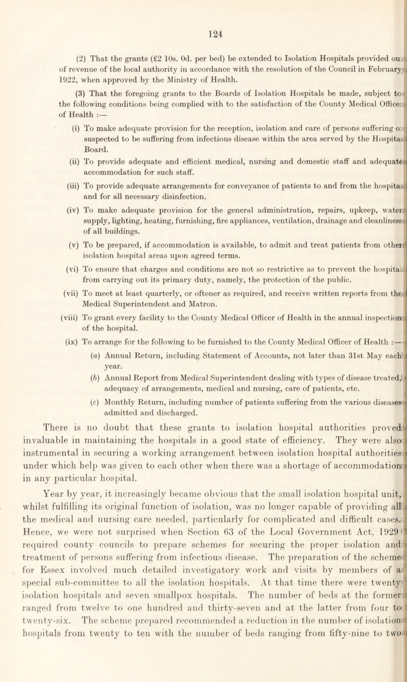 (2) That the grants (£2 10s. Od. per bed) be extended to Isolation Hospitals provided ou.uj of revenue of the local authority in accordance with the resolution of the Council in February-; 1922, when approved by the Ministry of Health. (3) That the foregoing grants to the Boards of Isolation Hospitals be made, subject to the following conditions being complied with to the satisfaction of the County Medical Officera of Health :— (i) To make adequate provision for the reception, isolation and care of persons suffering oil suspected to be suffering from infectious disease within the area served by the Hospitaaij Board. (ii) To provide adequate and efficient medical, nursing and domestic staff and adequate^ accommodation for such staff. (iii) To provide adequate arrangements for conveyance of patients to and from the hospitaaf and for all necessary disinfection. (iv) To make adequate provision for the general administration, repairs, upkeep, water; supply, lighting, heating, furnishing, fire appliances, ventilation, drainage and cleanliness--': of all buildings. (v) To be prepared, if accommodation is available, to admit and treat patients from otherij isolation hospital areas upon agreed terms. (vi) To ensure that charges and conditions are not so restrictive as to prevent the hospitaidjj from carrying out its primary duty, namely, the protection of the public. (vii) To meet at least quarterly, or oftener as required, and receive written reports from the i Medical Superintendent and Matron. (viii) To grant every facility to the County Medical Officer of Health in the annual inspection™ of the hospital. (ix) To arrange for the following to be furnished to the County Medical Officer of Health :—i (a) Annual Return, including Statement of Accounts, not later than 31st May each i: year. (b) Annual Report from Medical Superintendent dealing with types of disease treated, » adequacy of arrangements, medical and nursing, care of patients, etc. (c) Monthly Return, including number of patients suffering from the various diseases s admitted and discharged. There is no doubt that these grants to isolation hospital authorities proved ■: invaluable in maintaining the hospitals in a good state of efficiency. They were also j instrumental in securing a working arrangement between isolation hospital authorities § under which help was given to each other when there was a shortage of accommodation * in any particular hospital. Year by year, it increasingly became obvious that the small isolation hospital unit, whilst fulfilling its original function of isolation, was no longer capable of providing all the medical and nursing care needed, particularly for complicated and difficult cases, i Hence, we were not surprised when Section 63 of the Local Government Act, 1929 ! required county councils to prepare schemes for securing the proper isolation and j treatment of persons suffering from infectious disease. The preparation of the scheme : for Essex involved much detailed investigatory work and visits by members of a special sub-committee to all the isolation hospitals. At that time there were twenty I isolation hospitals and seven smallpox hospitals. The number of beds at the former : ranged from twelve to one hundred and thirty-seven and at the latter from four to ! twenty-six. The scheme prepared recommended a reduction in the number of isolation H hospitals from twenty to ten with the number of beds ranging from fifty-nine to two 1)