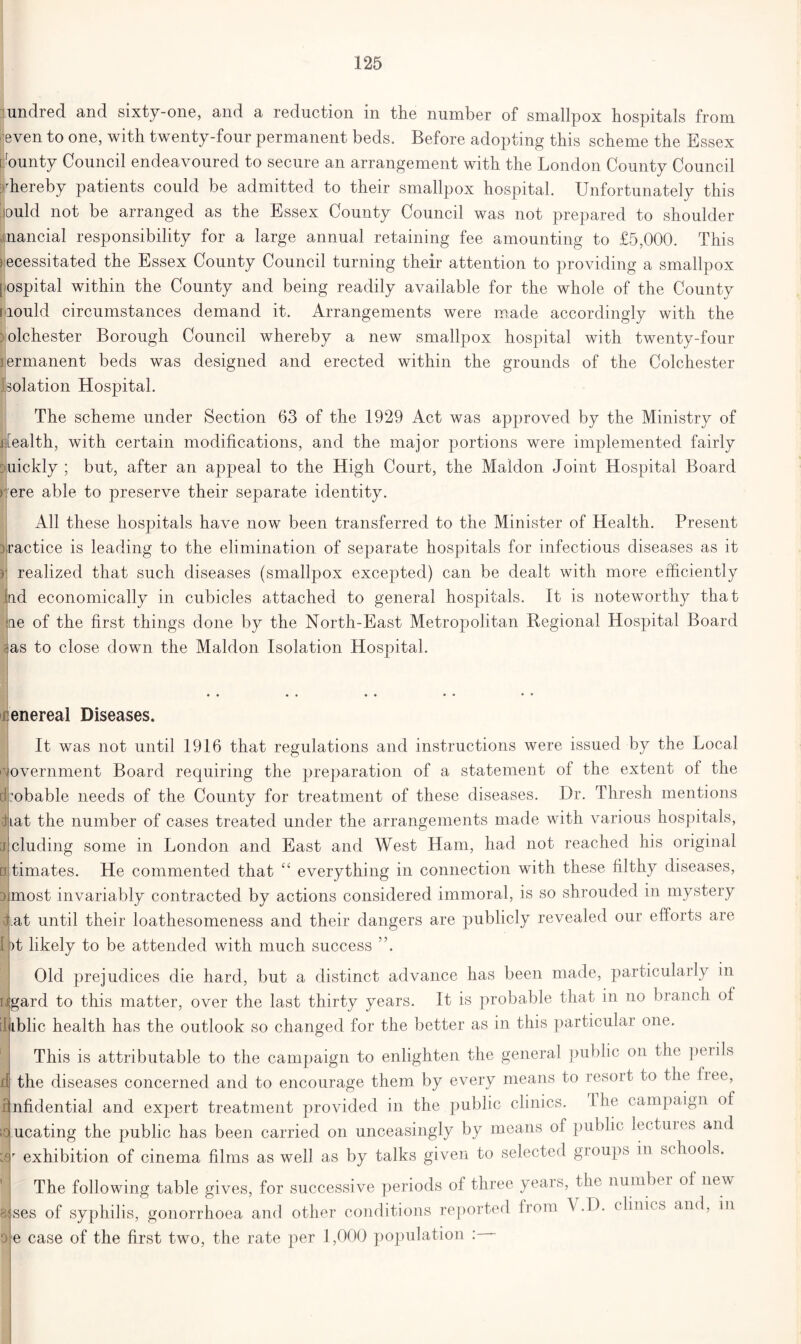 undred and sixty-one, and a reduction in the number of smallpox hospitals from even to one, with twenty-four permanent beds. Before adopting this scheme the Essex p'ounty Council endeavoured to secure an arrangement with the London County Council thereby patients could be admitted to their smallpox hospital. Unfortunately this lould not be arranged as the Essex County Council was not prepared to shoulder Inancial responsibility for a large annual retaining fee amounting to £5,000. This necessitated the Essex County Council turning their attention to providing a smallpox [ ospital within the County and being readily available for the whole of the County mould circumstances demand it. Arrangements were made accordingly with the : olchester Borough Council whereby a new smallpox hospital with twenty-four lermanent beds was designed and erected within the grounds of the Colchester Isolation Hospital. H The scheme under Section 63 of the 1929 Act was approved by the Ministry of ffealth, with certain modifications, and the major portions were implemented fairly uickly ; but, after an appeal to the High Court, the Maidon Joint Hospital Board rere able to preserve their separate identity. All these hospitals have now been transferred to the Minister of Health. Present practice is leading to the elimination of separate hospitals for infectious diseases as it | realized that such diseases (smallpox excepted) can be dealt with more efficiently .ad economically in cubicles attached to general hospitals. It is noteworthy that me of the first things done by the North-East Metropolitan Regional Hospital Board ras to close down the Maidon Isolation Hospital. enereal Diseases. It was not until 1916 that regulations and instructions were issued by the Local overnment Board requiring the preparation of a statement of the extent of the :obable needs of the County for treatment of these diseases. Dr. Thresh mentions hat the number of cases treated under the arrangements made with various hospitals, eluding some in London and East and West Ham, had not reached his original timates. He commented that “ everything in connection with these filthy diseases, most invariably contracted by actions considered immoral, is so shrouded in mystery Tat until their loathesomeness and their dangers are publicly revealed our efforts are ')t likely to be attended with much success ”. Old prejudices die hard, but a distinct advance has been made, particularly in ligard to this matter, over the last thirty years. It is probable that in no branch of liiblic health has the outlook so changed for the better as in this particular one. This is attributable to the campaign to enlighten the general public on the perils the diseases concerned and to encourage them by every means to resort to the free, ifnfidential and expert treatment provided in the public clinics. I he campaign of mucating the public has been carried on unceasingly by means of public lectures and exhibition of cinema films as well as by talks given to selected groups in schools. The following table gives, for successive periods of three years, the number of new aises of syphilis, gonorrhoea and other conditions reported from V.D. clinics and, in e case of the first two, the rate per 1,000 population :