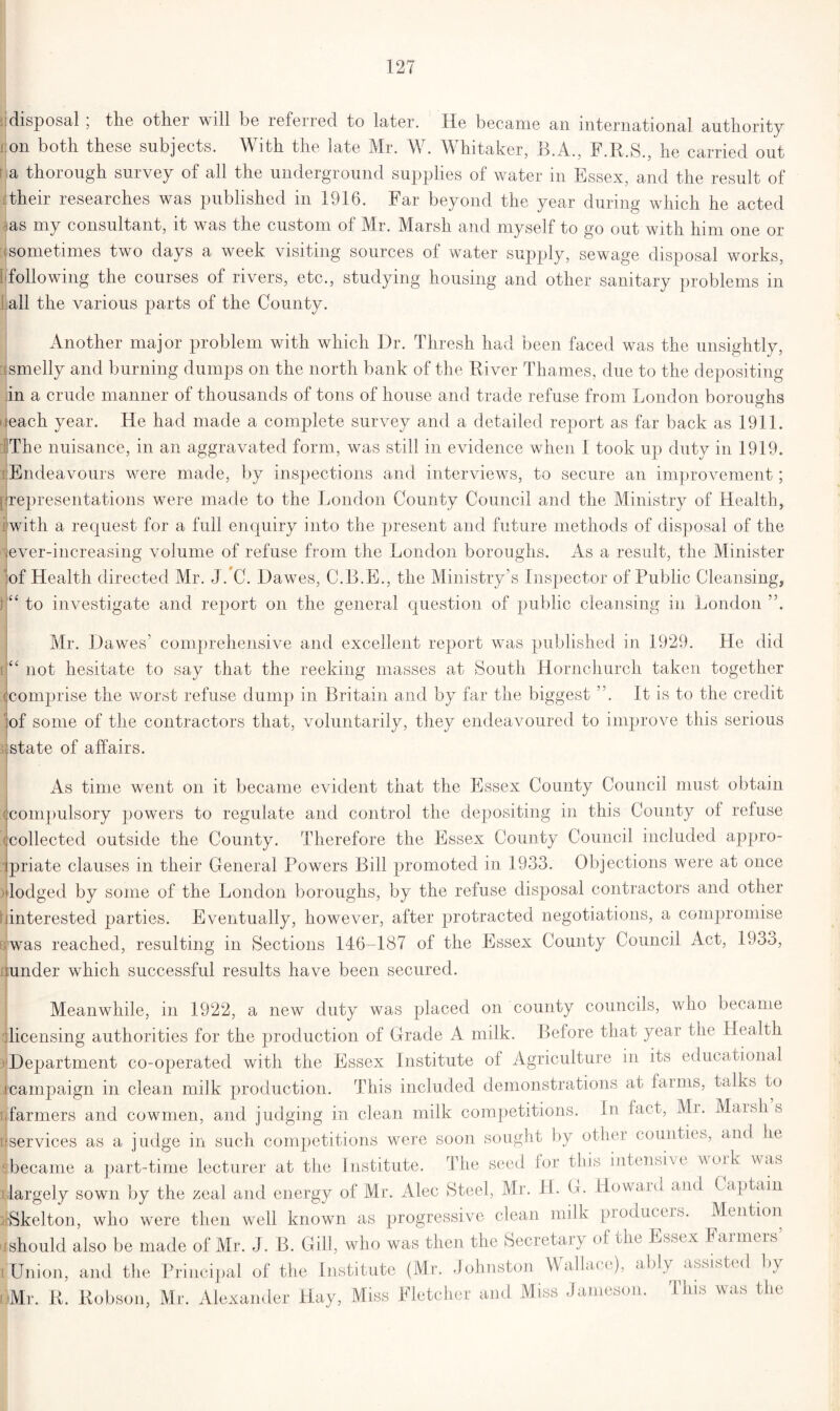 ijdisposal , the other 'will be lefened to later. He became an international authority on both these subjects. With the late Mr. W. Whitaker, B.A., F.R.S., he carried out a thorough survey of all the underground supplies of water in Essex, and the result of their researches was published in 1916. Far beyond the year during which he acted as my consultant, it was the custom of Mr. Marsh and myself to go out with him one or sometimes two days a week visiting sources of water supply, sewage disposal works, following the courses of rivers, etc., studying housing and other sanitary problems in all the various parts of the County. Another major problem with which Dr. Thresh had been faced was the unsightly, smelly and burning dumps on the north bank of the River Thames, due to the depositing jin a crude manner of thousands of tons of house and trade refuse from London boroughs each year. He had made a complete survey and a detailed report as far back as 1911. The nuisance, in an aggravated form, was still in evidence when 1 took up duty in 1919. Endeavours were made, by inspections and interviews, to secure an improvement; f representations were made to the London County Council and the Ministry of Health, with a request for a full enquiry into the present and future methods of disposal of the '’'ever-increasing volume of refuse from the London boroughs. As a result, the Minister of Health directed Mr. J. C. Dawes, C.B.E., the Ministry’s Inspector of Public Cleansing, If to investigate and report on the general question of public cleansing in London ”. Mr. Dawes’ comprehensive and excellent report was published in 1929. He did i<£ not hesitate to say that the reeking masses at South Hornchurch taken together :< comprise the worst refuse dump in Britain and by far the biggest ”. It is to the credit of some of the contractors that, voluntarily, they endeavoured to improve this serious state of affairs. As time went on it became evident that the Essex County Council must obtain :< compulsory powers to regulate and control the depositing in this County of refuse (collected outside the County. Therefore the Essex County Council included appro- priate clauses in their General Powers Bill promoted in 1933. Objections were at once lodged by some of the London boroughs, by the refuse disposal contractors and other ^interested parties. Eventually, however, after protracted negotiations, a compromise Bwas reached, resulting in Sections 146-187 of the Essex County Council Act, 1933, sunder which successful results have been secured. Meanwhile, in 1922, a new duty was placed on county councils, who became ilicensing authorities for the production of Grade A milk. Before that year the Health ^Department co-operated with the Essex Institute oi Agriculture in its educational ^campaign in clean milk production. This included demonstrations at farms, talks to .farmers and cowmen, and judging in clean milk competitions. In fact, Mi. Marshs [{services as a judge in such competitions were soon sought by other counties, and he became a part-time lecturer at the Institute. The seed for this intensive woik was largely sown by the zeal and energy of Mr. Alec Steel, Mr. H. G. Howard and C aptain •Skelton, who were then well known as progressive clean milk producers. Mention ishould also be made of Mr. J. B. Gill, who was then the Secretary of the Essex Farmers’ i Union, and the Principal of the Institute (Mr. Johnston Wallace), ably assisted by Mr. R. Robson, Mr. Alexander Hay, Miss Fletcher and Miss Jameson. This was the