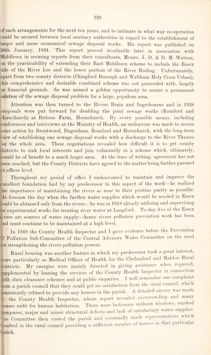 such arrangements for the next ten years, and to intimate in what way co-operation could be secured between local sanitary authorities m regard to the establishment of larger and more economical sewage disposal works. His report was published on 20th January, 1934. This report proved invaluable later in association with Middlesex in securing reports from their consultants, Messrs. J. D. & D. M. Watson, pn the practicability of extending their East Middlesex scheme to include the Essex side of the River Lee and the lower portion of the River Roding. Unfortunately, sjipart from two county districts (Chingford Borough and Waltham Holy Cross Urban), his comprehensive and desirable combined scheme was not proceeded with, largely >n financial grounds. So was missed a golden opportunity to secure a permanent olution of the sewage disposal problem for a large, populous area. Attention was then turned to the Rivers Brain and Ingrebourne and in 1938 oroposals were put forward for doubling the joint sewage works (Romford and lornchurch) at Britons Farm, Hornchurch. By every possible means, including conferences and interviews at the Ministry of Health, an endeavour was made to secure oint action by Brentwood, Dagenham, Romford and Hornchurch, with the long-term dew of establishing one sewage disposal works with a discharge to the River Thames or the whole area. These negotiations revealed how difficult it is to get county Districts to sink local interests and join voluntarily in a scheme which, ultimately, j vmuld be of benefit to a much larger area. At the time of writing, agreement has not ;s)een reached, but the County Districts have agreed to the matter being further pursued .t officer level. Throughout my period of office I endeavoured to maintain and improve the excellent foundation laid by my predecessor in this aspect of the work—he realized he importance of maintaining the rivers as near to their pristine purity as possible. Ie foresaw the day when the further water supplies which would be needed in Essex L ould be obtained only from the rivers—he was in 1918 already utilizing and supervising 9ii experimental works for treating river water at Langford. To-day five of the Essex K vers are sources of water supply—hence rivers pollution prevention work has been nd must continue to be maintained at a high level. In 1949 the County Health Inspector and I gave evidence before the Prevention Pollution Sub-Committee of the Central Advisory Water Committee on the need >r strengthening the rivers pollution powers. Rural housing was another feature in which my predecessor took a great interest, more particularly as Medical Officer of Health for the Chelmsford and Maldon Rural istricts. My energies were mainly directed in giving assistance when required, , ipplemented by loaning the services of the County Health Inspector in conne ction xlith slum clearance schemes and at public enquiries. I well remember one complaint nom a parish council that they could get no satisfaction from the rural council, which msistently refused to provide any houses in the parish. A detailed survf y was made the County Health Inspector, whose report revealed overcrowding and many ruses unfit for human habitation. There were bedrooms without windows, mar me [limpness, major and minor structural defects and lack of satisfactory water supp re,o. tie Committee then visited the parish and eventually made upresentations (suited in the rural council providing a sufficient number oi houses in that partreu ar irish. d 18