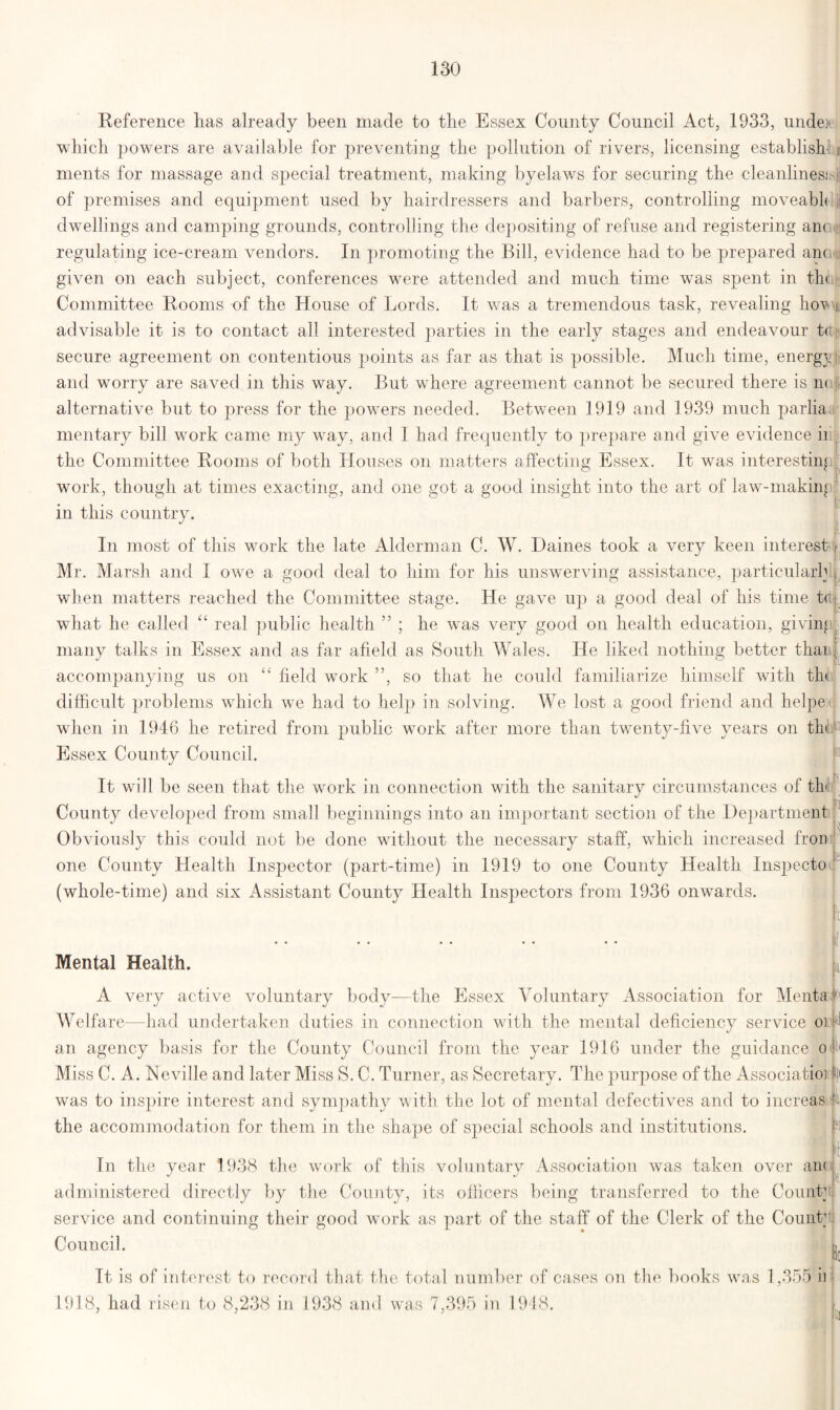 Reference has already been made to the Essex County Council Act, 1933, undo, which powers are available for preventing the pollution of rivers, licensing establish ments for massage and special treatment, making byelaws for securing the cleanliness i of premises and equipment used by hairdressers and barbers, controlling moveabk \ dwellings and camping grounds, controlling the depositing of refuse and registering ano>j regulating ice-cream vendors. In promoting the Bill, evidence had to be prepared anon given on each subject, conferences were attended and much time was spent in tin Committee Rooms of the House of Lords. It was a tremendous task, revealing ho^ g advisable it is to contact all interested parties in the early stages and endeavour t<i secure agreement on contentious points as far as that is possible. Much time, energy ! and worry are saved in this way. But where agreement cannot be secured there is n< alternative but to press for the powers needed. Between 1919 and 1939 much parlia mentary bill work came my way, and I had frequently to prepare and give evidence ii I the Committee Rooms of both Houses on matters affecting Essex. It was interesting work, though at times exacting, and one got a good insight into the art of law-niakin« F in this country. In most of this work the late Alderman C. W. Dailies took a very keen interest f Mr. Marsh and I owe a good deal to him for his unswerving assistance, particular!; , when matters reached the Committee stage. He gave up a good deal of his time t(t| what he called “ real public health ” ; he was very good on health education, giving i many talks in Essex and as far afield as South Wales. He liked nothing better thai j accompanying us on “ field work ”, so that he could familiarize himself with th< difficult problems which we had to help in solving. We lost a good friend and helpe when in 1946 he retired from public work after more than twenty-five years on th Essex County Council. It will be seen that the work in connection with the sanitary circumstances of th' County developed from small beginnings into an important section of the Department r. Obviously this could not be done without the necessary staff, which increased fron l one County Health Inspector (part-time) in 1919 to one County Health Inspecto (whole-time) and six Assistant County Health Inspectors from 1936 onwards. Mental Health. A very active voluntary body—the Essex Voluntary Association for Mental Welfare—had undertaken duties in connection with the mental deficiency service o]; an agency basis for the County Council from the year 1916 under the guidance o ■ Miss C. A. Neville and later Miss S. C. Turner, as Secretary. The purpose of the Associatioi f| was to inspire interest and sympathy with the lot of mental defectives and to increas 4 the accommodation for them in the shape of special schools and institutions. ft In the year 1938 the work of this voluntarv Association was taken over aii( administered directly by the County, its officers being transferred to the Count1 service and continuing their good work as part of the staff of the Clerk of the Count1 Council. A | Tt is of interest to record that the total number of cases on the books was 1,355 ii 1918, had risen to 8,238 in 1938 and was 7,395 in 1948.