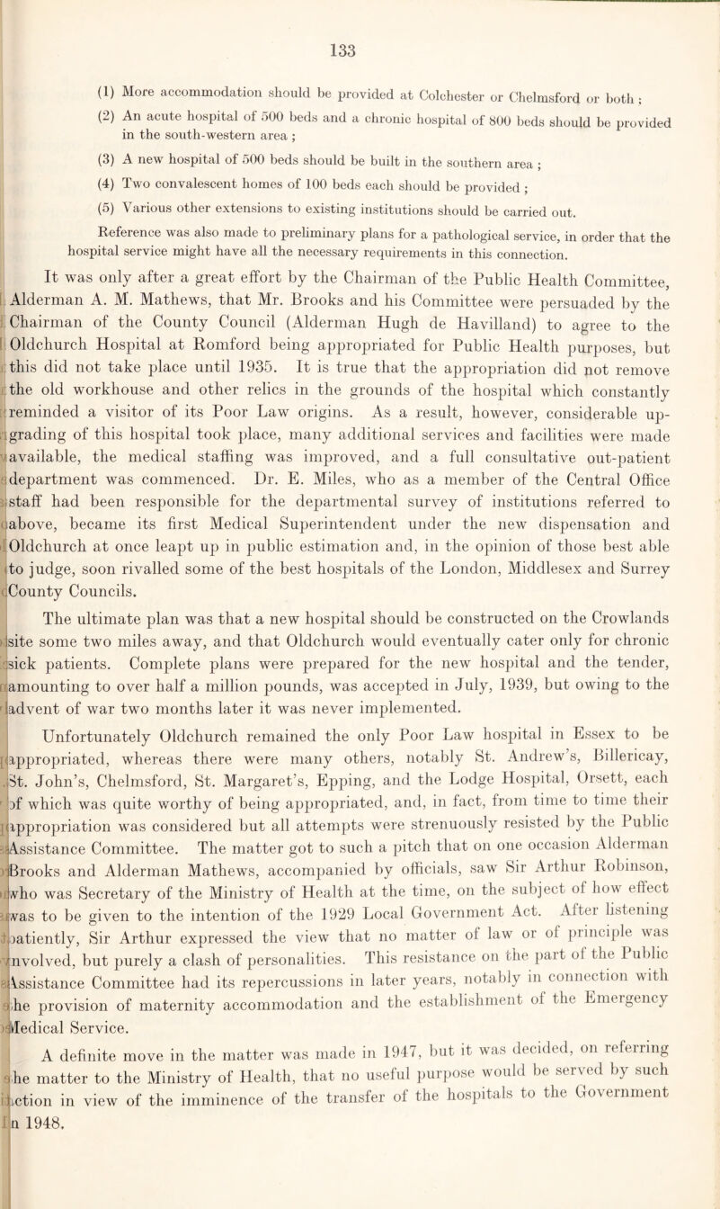 (1) More accommodation should be provided at Colchester or Chelmsford or both • (2) An acute hospital of 500 beds and a chronic hospital of 800 beds should be provided in the south-western area ; (3) A new hospital of 500 beds should be built in the southern area ; (4) Two convalescent homes of 100 beds each should be provided ; (5) Various other extensions to existing institutions should be carried out. Reference was also made to preliminary plans for a pathological service, in order that the hospital service might have all the necessary requirements in this connection. It was only after a great effort by the Chairman of the Public Health Committee, Alderman A. M. Mathews, that Mr. Brooks and his Committee were persuaded by the Chairman of the County Council (Alderman Hugh de Havilland) to agree to the Oldchurch Hospital at Romford being appropriated for Public Health purposes, but this did not take place until 1935. It is true that the appropriation did not remove the old workhouse and other relics in the grounds of the hospital which constantly reminded a visitor of its Poor Law origins. As a result, however, considerable up- grading of this hospital took place, many additional services and facilities were made ’available, the medical staffing was improved, and a full consultative out-patient i department was commenced. Dr. E. Miles, who as a member of the Central Office staff had been responsible for the departmental survey of institutions referred to ;above, became its first Medical Superintendent under the new dispensation and Oldchurch at once leapt up in public estimation and, in the opinion of those best able to judge, soon rivalled some of the best hospitals of the London, Middlesex and Surrey County Councils. The ultimate plan was that a new hospital should be constructed on the Crowlands site some two miles away, and that Oldchurch would eventually cater only for chronic sick patients. Complete plans were prepared for the new hospital and the tender, □amounting to over half a million pounds, was accepted in July, 1939, but owing to the advent of war two months later it was never implemented. Unfortunately Oldchurch remained the only Poor Law hospital in Essex to be pappropriated, whereas there were many others, notably St. Andrew’s, Billericay, St. John’s, Chelmsford, St. Margaret’s, Epping, and the Lodge Hospital, Orsett, each of which was quite worthy of being appropriated, and, in fact, from time to time their appropriation was considered but all attempts were strenuously resisted by the Public Assistance Committee. The matter got to such a pitch that on one occasion Alderman Brooks and Alderman Mathews, accompanied by officials, saw Sir Arthur Robinson, who was Secretary of the Ministry of Health at the time, on the subject of how effect 34was to be given to the intention of the 1929 Local Government Act. Aftei listening i natiently, Sir Arthur expressed the view that no matter of law or of principle was involved, but purely a clash of personalities. This resistance on the part of the I ublic Assistance Committee had its repercussions in later years, notably in connection with -he provision of maternity accommodation and the establishment of the Emergency ■Medical Service. A definite move in the matter was made in 1947, but it was decided, on refeiring 9jhe matter to the Ministry of Health, that no useful purpose would be served by such Action in view of the imminence of the transfer of the hospitals to the Government u 1948.