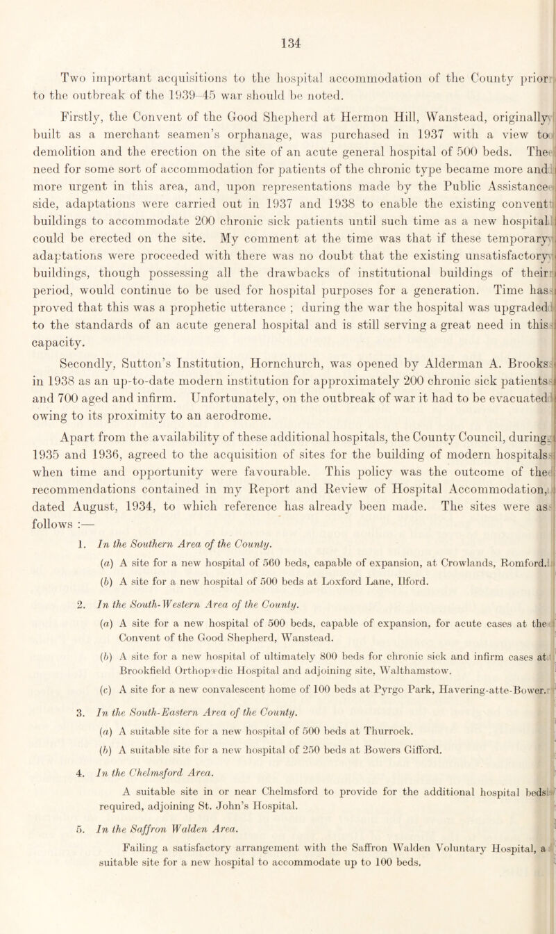 Two important acquisitions to the hospital accommodation of the County prior to the outbreak of the 1939-45 war should be noted. Firstly, the Convent of the Good Shepherd at Hermon Hill, Wanstead, originally built as a merchant seamen’s orphanage, was purchased in 1937 with a view to demolition and the erection on the site of an acute general hospital of 500 beds. Theet need for some sort of accommodation for patients of the chronic type became more and more urgent in this area, and, upon representations made by the Public Assistance side, adaptations were carried out in 1937 and 1938 to enable the existing convent buildings to accommodate 200 chronic sick patients until such time as a new hospital could be erected on the site. My comment at the time was that if these temporary, adaptations were proceeded with there was no doubt that the existing unsatisfactory buildings, though possessing all the drawbacks of institutional buildings of their period, would continue to be used for hospital purposes for a generation. Time hass proved that this was a prophetic utterance ; during the war the hospital was upgraded to the standards of an acute general hospital and is still serving a great need in this capacity. Secondly, Sutton’s Institution, Hornchurch, was opened by Alderman A. Brooks in 1938 as an up-to-date modern institution for approximately 200 chronic sick patients' and 700 aged and infirm. Unfortunately, on the outbreak of war it had to be evacuated owing to its proximity to an aerodrome. Apart from the availability of these additional hospitals, the County Council, during. 1935 and 1936, agreed to the acquisition of sites for the building of modern hospitals when time and opportunity were favourable. This policy was the outcome of the recommendations contained in my Report and Review of Hospital Accommodation, dated August, 1934, to which reference has already been made. The sites were as follows :— In the Southern Area of the County. (a) A site for a new hospital of 560 beds, capable of expansion, at Crowlands, Romford. (b) A site for a new hospital of 500 beds at Loxford Lane, Ilford. In the South-Western Area of the County. (a) A site for a new hospital of 500 beds, capable of expansion, for acute cases at the Convent of the Good Shepherd, Wanstead. (b) A site for a new hospital of ultimately 800 beds for chronic sick and infirm cases at Brookfield Orthopaedic Hospital and adjoining site, Walthamstow. (c) A site for a new convalescent home of 100 beds at Pyrgo Park, Havering-atte-Bower. In the South-Eastern Area of the County. (a) A suitable site for a new hospital of 500 beds at Thurrock. (b) A suitable site for a new hospital of 250 beds at Bowers Gifford. 4. In the Chelmsford Area. A suitable site in or near Chelmsford to provide for the additional hospital beds required, adjoining St. John’s Hospital. In the Saffron Walden Area. 1. 2. 3. 1 5. Failing a satisfactory arrangement with the Saffron Walden Voluntary Hospital, a suitable site for a new hospital to accommodate up to 100 beds.