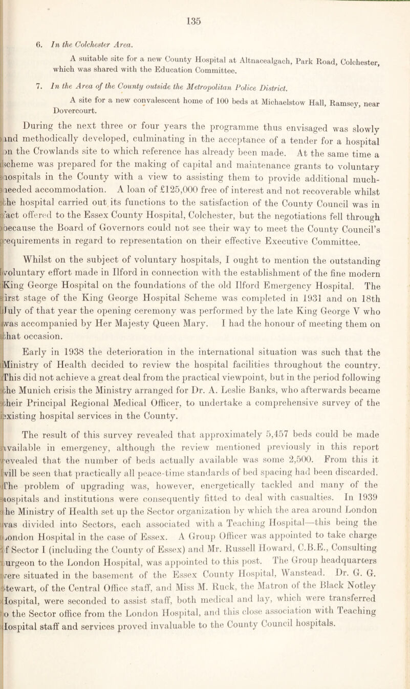 6. In the Colchester Area. A suitable site for a new County Hospital at Altnacealgach, Park Road, Colchester, which was shared with the Education Committee. 7. In the Area of the County outside the Metropolitan Police District. A site for a new convalescent home of 100 beds at Michaelstow Hall, Ramsey, near Dovercourt. During the next three or four years the programme thus envisaged was slowly bind methodically developed, culminating in the acceptance of a tender for a hospital on the Crowlands site to which reference has already been made. At the same time a Scheme was prepared for the making of capital and maintenance grants to voluntary 3 hospitals in the County with a view to assisting them to provide additional much- needed accommodation. A loan of £125,000 free of interest and not recoverable whilst . die hospital carried out its functions to the satisfaction of the County Council was in Tact offered to the Essex County Hospital, Colchester, but the negotiations fell through mecause the Board of Governors could not see their way to meet the County Council’s (Requirements in regard to representation on their effective Executive Committee. Whilst on the subject of voluntary hospitals, I ought to mention the outstanding i voluntary effort made in Ilford in connection with the establishment of the fine modern King George Hospital on the foundations of the old Ilford Emergency Hospital. The sirst stage of the King George Hospital Scheme was completed in 1931 and on 18th luly of that year the opening ceremony was performed by the late King George V who vas accompanied by Her Majesty Queen Mary. I had the honour of meeting them on 8 drat occasion. Early in 1938 the deterioration in the international situation was such that the Vlinistry of Health decided to review the hospital facilities throughout the country. This did not achieve a great deal from the practical viewpoint, but in the period following the Munich crisis the Ministry arranged for Dr. A. Leslie Banks, who afterwards became 9'dieir Principal Regional Medical Officer, to undertake a comprehensive survey of the i existing hospital services in the County. The result of this survey revealed that approximately 5,457 beds could be made ivailable in emergency, although the review mentioned previously in this report vevealed that the number of beds actually available was some 2,500. From this it vill be seen that practically all peace-time standards of bed spacing had been discarded. The problem of upgrading was, however, energetically tackled and many of the rospitals and institutions were consequently fitted to deal with casualties. In 1939 ' he Ministry of Health set up the Sector organization by which the area around London was divided into Sectors, each associated with a Teaching Hospital this being the London Hospital in the case of Essex. A Group Officer was appointed to take charge fif Sector I (including the County of Essex) and Mr. Russell Howard, C.B.E., Consulting urgeon to the London Hospital, was appointed to this post. The Group headquarcers vere situated in the basement of the Essex County Hospital, Wanstead. Dr. G. G. Stewart, of the Central Office staff, and Miss M. Ruck, the Matron ol the Black Notley Hospital, were seconded to assist staff, both medical and lay, which were transferred jlio the Sector office from the London Hospital, and this close association with Teaching ilospital staff and services proved invaluable to the County Council hospitals.