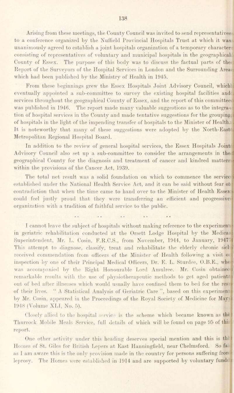 Arising from these meetings, the County Council was invited to send representatives1 to a conference organized by the Nuffield Provincial Hospitals Trust at which it wasi unanimously agreed to establish a joint hospitals organization of a temporary character consisting of representatives of voluntary and municipal hospitals in the geographical, County of Essex. The purpose of this body was to discuss the factual parts of the Report of the Surveyors of the Hospital Services in London and the Surrounding Area which had been published by the Ministry of Health in 1945. From these beginnings grew the Essex Hospitals Joint Advisory Council, which eventually appointed a sub-committee to survey the existing hospital facilities and services throughout the geographical County of Essex, and the report of this committee* was published in 1946. The report made many valuable suggestions as to the integra-. tion of hospital services in the County and made tentative suggestions for the grouping of hospitals in the light of the impending transfer of hospitals to the Minister of Health. It is noteworthy that many of these suggestions were adopted by the North-Easb Metropolitan Regional Hospital Board. In addition to the review of general hospital services, the Essex Hospitals Joint: Advisory Council also set up a sub-committee to consider the arrangements in the geographical County for the diagnosis and treatment of cancer and kindred matters within the provisions of the Cancer Act, 1939. The total net result was a solid foundation on which to commence the service* established under the National Health Service Act, and it can be said without fear ol contradiction that when the time came to hand over to the Minister of Health Essex could feel justly proud that they were transferring an efficient and progressive organization with a tradition of faithful service to the public. • • « * • • f • • • I cannot leave the subject of hospitals without making reference to the experimem in geriatric rehabilitation conducted at the Orsett Lodge Hospital by the Medica Superintendent, Mr. L. Cosin, F.R.C.S., from November, 1944, to January, 1947 This attempt to diagnose, classify, treat and rehabilitate the elderly chronic sicl received commendation from officers of the Minister of Health following a visit o inspection by one of their Principal Medical Officers, Dr. E. L. Sturdee, O.B.E., wh< was accompanied by the Right Honourable Lord Amulree. Mr. Cosin obtainec i remarkable results with the use of physiotherapeutic methods to get aged patients out of bed after illnesses which would usually have confined them to bed for the res'- of their lives. “ A Statistical Analysis of Geriatric Care ”, based on this experimen by Mr. Cosin, appeared in the Proceedings of the Royal Society of Medicine for May \ 1948 (Volume XLI, No. 5). Closely allied Thurrock Mobile report. to the hospital service is the scheme which became known as tie Meals Service, full details of which will be found on page 95 of thi One other activity under this heading deserves special mention and this is th Homes of St. Giles for British Lepers at East Hanningfield, near Chelmsford. So fa as 1 am aware this is the onl3r provision made in the country for persons suffering fron leprosy. The Homes were established in 1914 and are supported by voluntary funds