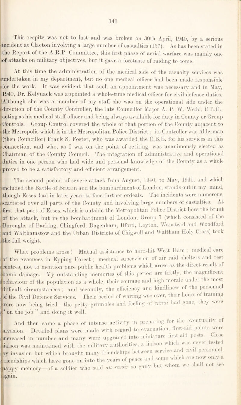 This respite was not to last and was broken on 30th. April, 1940, by a serious incident at Clacton involving a large number ol casualties (157). As has been stated m the Report of the A.R.P. Committee, this first phase of aerial warfare was mainlv one of attacks on military objectives, but it gave a foretaste of raiding to come. At this time the administration of the medical side of the casualty services was undertaken in my department, but no one medical officer had been made responsible for the work. It was evident that such an appointment was necessary and in May, 1940, Dr. Kelynack was appointed a whole-time medical officer for civil defence duties. Although she was a member of my staff she was on the operational side under the i direction of the County Controller, the late Councillor Major A. P. W. Wedd, C.B.E., r acting as his medical staff officer and being always available for duty in County or Group ■ Controls. Group Control covered the whole of that portion of the County adjacent to the Metropolis which is in the Metropolitan Police District; its Controller v/as Alderman (then Councillor) Frank S. Foster, who was awarded the C.B.E. for his services in this [ connection, and who, as I was on the point of retiring, was unanimously elected as i Chairman of the County Council. The integration of administrative and operational . duties in one person who had wide and personal knowledge of the County as a whole ) proved to be a satisfactory and efficient arrangement. The second period of severe attack from August, 1940, to May, 1941, and which lincluded the Battle of Britain and the bombardment of London, stands out in my mind, I though Essex had in later years to face further ordeals. The incidents were numerous, E: scattered over all parts of the County and involving large numbers of casualties. At 3 first that part of Essex which is outside the Metropolitan Police District bore the brunt of the attack, but in the bombardment of London, Group 7 (which consisted oi the Boroughs of Barking, Chingford, Dagenham, Ilford, Leyton, Wanstead and Woodford and Walthamstow and the Urban Districts of Chigwell and Waltham Holy Cross) took the full weight. What problems arose ! Mutual assistance to hard-hit West H am ; medical care of the evacuees in Epping Forest; medical supervision of air raid shelters and rest LTcentres, not to mention pure public health problems which arose as the direct result of nbomb damage. My outstanding memories of this period are firstly, the magnificent Ijoehaviour of the population as a whole, their courage and high morale undei the most f difficult circumstances ; and secondly, the efficiency and kindliness of the personnel r )f the Civil Defence Services. Their period of waiting was over, their hours of training were now being tried—the petty grumbles and feeling of ennui had gone, they wire ‘ on the job ” and doing it well. And then came a phase of intense activity in preparing ioi^ tin eviiitualit) of invasion. Detailed plans were made with regard to evacuation, fiistaid points were increased in number and many were upgraded into miniatun lit T aid posh, liaison was maintained with the military authorities, a liaison which van py invasion but which brought many friendships between sei vim and i \\ i personae , friendships which have gone on into the years of peace and sonn whu i an n()W 0 .f Jiappy memory—of a soldier who said au revoir so gaily but whom ligain.