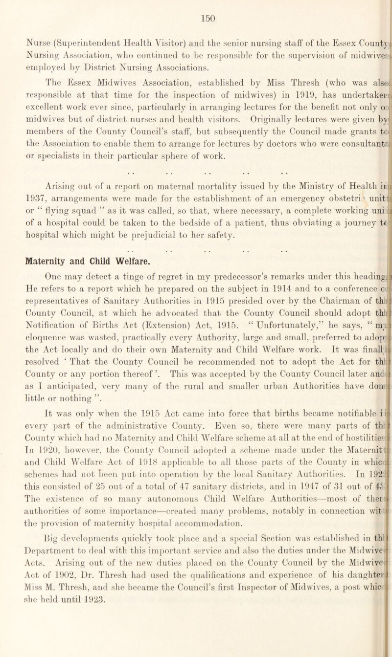 Nurse (Superintendent Health Visitor) and the senior nursing staff of the Essex Count} Nursing Association, who continued to be responsible for the supervision of midwivert employed by District Nursing Associations. The Essex Mid wives Association, established by Miss Thresh (who was alsel responsible at that time for the inspection of midwives) in 1919, has undertaker^ excellent work ever since, particularly in arranging lectures for the benefit not only o: midwives but of district nurses and health visitors. Originally lectures were given b} j members of the County Council’s staff, but subsequently the Council made grants to J the Association to enable them to arrange for lectures by doctors who were consultants or specialists in their particular sphere of work. Arising out of a report on maternal mortality issued by the Ministry of Health ir; 1937, arrangements were made for the establishment of an emergency obstetriunit or “ flying squad ” as it was called, so that, where necessary, a complete working uni j of a hospital could be taken to the bedside of a patient, thus obviating a journey t<! hospital which might be prejudicial to her safety. Maternity and Child Welfare. One may detect a tinge of regret in my predecessor’s remarks under this heading i He refers to a report which he prepared on the subject in 1914 and to a conference c representatives of Sanitary Authorities in 1915 presided over by the Chairman of th j County Council, at which he advocated that the County Council should adopt th f Notification of Births Act (Extension) Act, 1915. “ Unfortunately,” he says, ‘£ mil eloquence was wasted, practically every Authority, large and small, preferred to adop : the Act locally and do their own Maternity and Child Welfare work. It was final! resolved 4 That the County Council be recommended not to adopt the Act for th j County or any portion thereof ’. This was accepted by the County Council later anc j as I anticipated, very many of the rural and smaller urban Authorities have don c little or nothing It was only when the 1915 Act came into force that births became notifiable i every part of the administrative County. Even so, there were many parts of th 1 County which had no Maternity and Child Welfare scheme at all at the end of hostilities :i In 1920, however, the County Council adopted a scheme made under the Maternit : and Child Welfare Act of 1918 applicable to all those parts of the County in whic i schemes had not been put into operation by the local Sanitary Authorities. In 192 | this consisted of 25 out of a total of 47 sanitary districts, and in 1947 of 31 out of 4f 1 The existence of so many autonomous Child Welfare Authorities—most of ther ) authorities of some importance—created many problems, notably in connection witii the provision of maternity hospital accommodation. Big developments quickly took place and a special Section was established in th \ Department to deal with this important service and also the duties under the Midwive ' Acts. Arising out of the new duties placed on the County Council by the Midwive r Act of 1902, Dr. Thresh had used the qualifications and experience of his daughter J Miss M. Thresh, and she became the Council’s first Inspector of Mid wives, a post whic j she held until 1923.