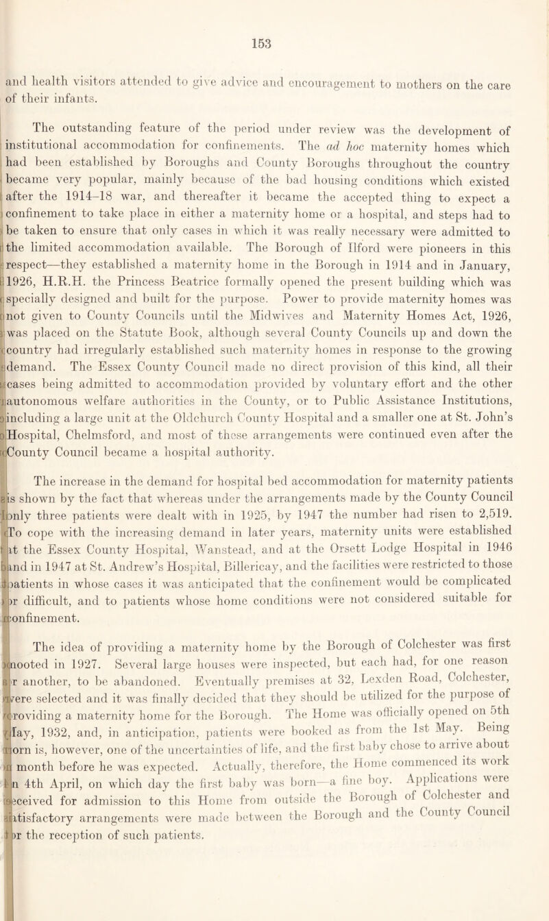 and health visitors attended to give advice and encouragement to mothers on the care of their infants. The outstanding feature of the period under review was the development of institutional accommodation for confinements. The ad hoc maternity homes which had been established by Boroughs and County Boroughs throughout the country became very popular, mainly because of the bad housing conditions which existed after the 1914-18 war, and thereafter it became the accepted thing to expect a i confinement to take place in either a maternity home or a hospital, and steps had to be taken to ensure that only cases in which it was really necessary were admitted to i the limited accommodation available. The Borough of Ilford were pioneers in this f respect—they established a maternity home in the Borough in 1914 and in January, t 1926, H.R.H. the Princess Beatrice formally opened the present building which was ( specially designed and built for the purpose. Power to provide maternity homes was (■not given to County Councils until the Midwives and Maternity Homes Act, 1926, 3 was placed on the Statute Book, although several County Councils up and down the • country had irregularly established such maternity homes in response to the growing 1 demand. The Essex County Council made no direct provision of this kind, all their cases being admitted to accommodation provided by voluntary effort and the other jautonomous welfare authorities in the County, or to Public Assistance Institutions, including a large unit at the Oldchurch County Hospital and a smaller one at St. John’s Hospital, Chelmsford, and most of these arrangements were continued even after the • County Council became a hospital authority. The increase in the demand for hospital bed accommodation for maternity patients is shown by the fact that whereas under the arrangements made by the County Council I only three patients were dealt with in 1925, by 1947 the number had risen to 2,519. To cope with the increasing demand in later years, maternity units were established it the Essex County Hospital, Wanstead, and at the Orsett Lodge Hospital in 1946 ind in 1947 at St. Andrew’s Hospital, Billericay, and the facilities were restricted to those oatients in whose cases it was anticipated that the confinement would be complicated or difficult, and to patients whose home conditions were not considered suitable for ;onfinement. The idea of providing a maternity home by the Borough of Colchester was first mooted in 1927. Several large houses were inspected, but each had, for one reason t another, to be abandoned. Eventually premises at 32, Lexden Boad, Colchestei, D/ere selected and it was finally decided that they should be utilized for the purpose of oroviding a maternity home for the Borough. The Home was officially opened on 5th May, 1932, and, in anticipation, patients were booked as from the 1st May. Being orn is, however, one of the uncertainties of life, and the first baby chose to airive about month before he was expected. Actually, therefore, the Home commenced its woik n 4th April, on which day the first baby was born a fine boy. Applications were meived for admission to this Home from outside the Borough of Colchester and itisfactory arrangements were made between the Borough and the County Council >r the reception of such patients.