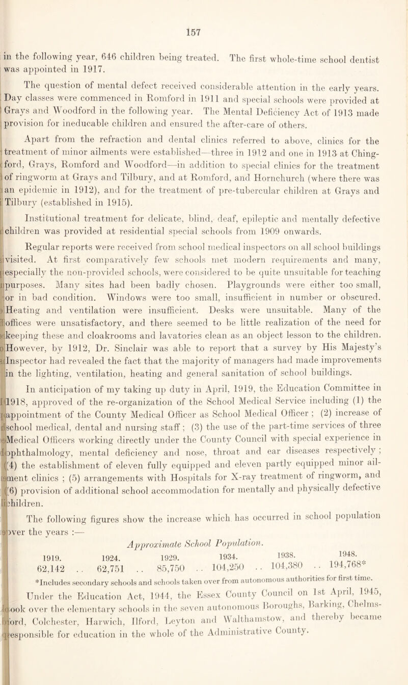 in the following year, 646 children being treated. The first whole-time school dentist was appointed in 1917. dlie question of mental defect received considerable attention m the early years. Day classes were commenced in Romford in 1911 and special schools were provided at Grays and Woodford in the following year. The Mental Deficiency Act of 1913 made provision for ineducable children and ensured the after-care of others. Apart from the refraction and dental clinics referred to above, clinics for the treatment of minor ailments were established—three in 1912 and one in 1913 at Chin»- ford, Grays, Romford and Woodford—in addition to special clinics for the treatment of ringworm at Grays and Tilbury, and at Romford, and Hornchurch (where there was an epidemic in 1912), and for the treatment of pre-tubercular children at Grays and i Tilbury (established in 1915). Institutional treatment for delicate, blind, deaf, epileptic and mentally defective d children was provided at residential special schools from 1909 onwards. Regular reports were received from school medical inspectors on all school buildings Ijvisited. At first comparatively few schools met modern requirements and many, ['especially the non-provided schools, were considered to be quite unsuitable for teaching ^purposes. Many sites had been badly chosen. Playgrounds were either too small, or in bad condition. Windows were too small, insufficient in number or obscured. 3 Heating and ventilation were insufficient. Desks were unsuitable. Many of the offices were unsatisfactory, and there seemed to be little realization of the need for keeping these and cloakrooms and lavatories clean as an object lesson to the children. ( .However, by 1912, Dr. Sinclair was able to report that a survey by His Majesty’s 3 Inspector had revealed the fact that the majority of managers had made improvements in the lighting, ventilation, heating and general sanitation of school buildings. In anticipation of my taking up duty in April, 1919, the Education Committee in L1918, approved of the re-organization of the School Medical Service including (1) the piappointment of the County Medical Officer as School Medical Officer ; (2) increase of djschool medical, dental and nursing staff; (3) the use of the part-time services of three >e|Medical Officers working directly under the County Council with special experience in Ophthalmology, mental deficiency and nose, throat and ear diseases respectively , d(4) the establishment of eleven fully equipped and eleven partly equipped minor ail- finent clinics ; (5) arrangements with Hospitals for X-ray treatment of ringworm, and u6) provision of additional school accommodation for mentally and physically defective ibhildren. 9' The following figures show the increa )ver the years :— which has occurred in school population Approximate School Population. 1919. 1924. 1929. 1934. 1938. 19^* 62,142 .. 62,751 .. 85,750 . . 104,250 . . 104,380 . . 194,768- * Includes secondary schools and schools taken over from autonomous authorities foi hist time. Under the Education Act, 1944, the Essex County Council on 1st Apiil, L)lo, rook over the elementary schools in the seven autonomous Boioughs, Barking, ( In 1ms ord, Colchester, Harwich, Ilford, Leyton and Walthamstow, and theieby became esponsible for education in the whole of the Administrative County.