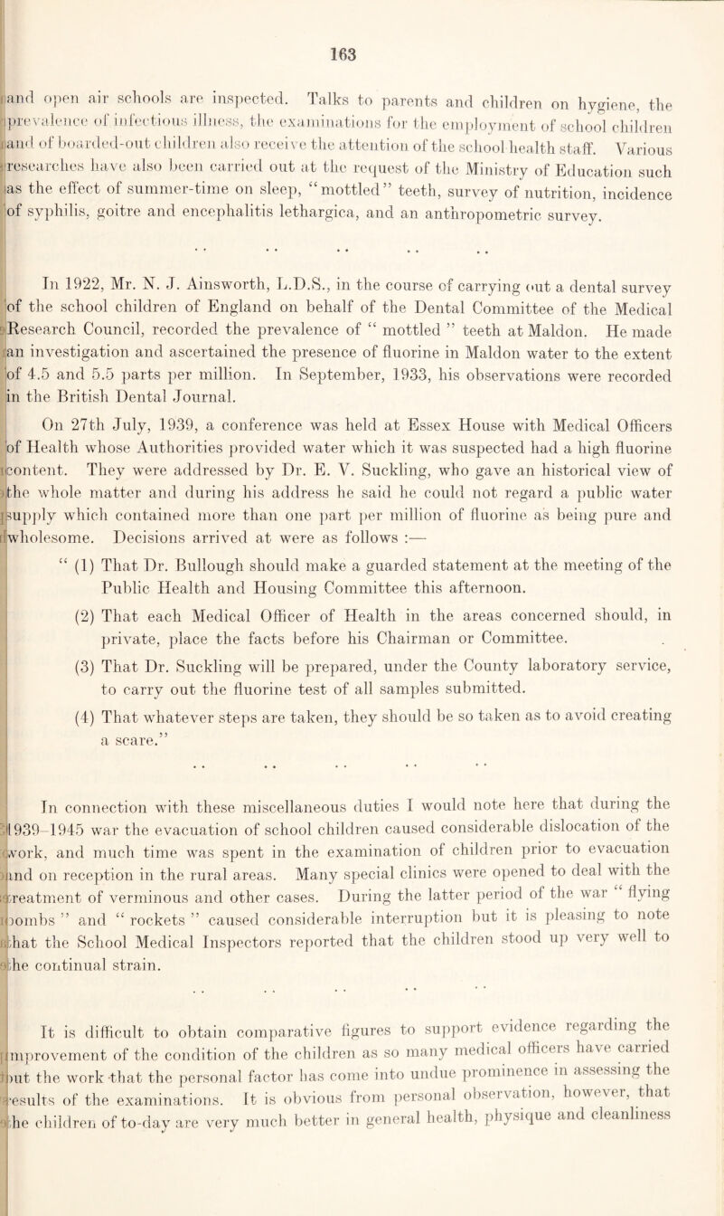 land open air schools are inspected. Talks to parents and children on hygiene, the iprevalence of infectious illness, the examinations for the employment of school children j and of boarded-out children also receive the attention of the school health staff. Various -researches have also been carried out at the request of the Ministry of Education such as the effect of summer-time on sleep, “mottled” teeth, survey of nutrition, incidence of syphilis, goitre and encephalitis lethargica, and an anthropometric survey. In 1922, Mr. N. J. Ainsworth, L.D.S., in the course of carrying out a dental survey of the school children of England on behalf of the Dental Committee of the Medical Research Council, recorded the prevalence of “ mottled ” teeth at Maldon. He made an investigation and ascertained the presence of fluorine in Maldon water to the extent of 4.5 and 5.5 parts per million. In September, 1933, his observations were recorded in the British Dental Journal. On 27th July, 1939, a conference was held at Essex House with Medical Officers of Health whose Authorities provided water which it was suspected had a high fluorine icontent. They were addressed by Dr. E. V. Suckling, who gave an historical view of the whole matter and during his address he said he could not regard a public water supply which contained more than one part per million of fluorine as being pure arid [(wholesome. Decisions arrived at were as follows :— “ (1) That Dr. Bullough should make a guarded statement at the meeting of the Public Health and Housing Committee this afternoon. (2) That each Medical Officer of Health in the areas concerned should, in private, place the facts before his Chairman or Committee. (3) That Dr. Suckling will be prepared, under the County laboratory service, to carry out the fluorine test of all samples submitted. (4) That whatever steps are taken, they should be so taken as to avoid creating a scare.” In connection with these miscellaneous duties I would note here that during the 1939-1945 war the evacuation of school children caused considerable dislocation of the work, and much time was spent in the examination of children prior to evacuation ) md on reception in the rural areas. Many special clinics were opened to deal with the [treatment of verminous and other cases. During the latter period of the war flying i mmbs ” and “ rockets ” caused considerable interruption but it is pleasing to note filbat the School Medical Inspectors reported that the children stood up very well to dme continual strain. It is difficult to obtain comparative figures to support evidence regarding the [Improvement of the condition of the children as so many medical officeis have carried but the work that the personal factor has come into undue piominence in assessing the [results of the examinations. It is obvious from personal observation, however, that ajhe children of to-day are very much better in general health, physique and cleanliness