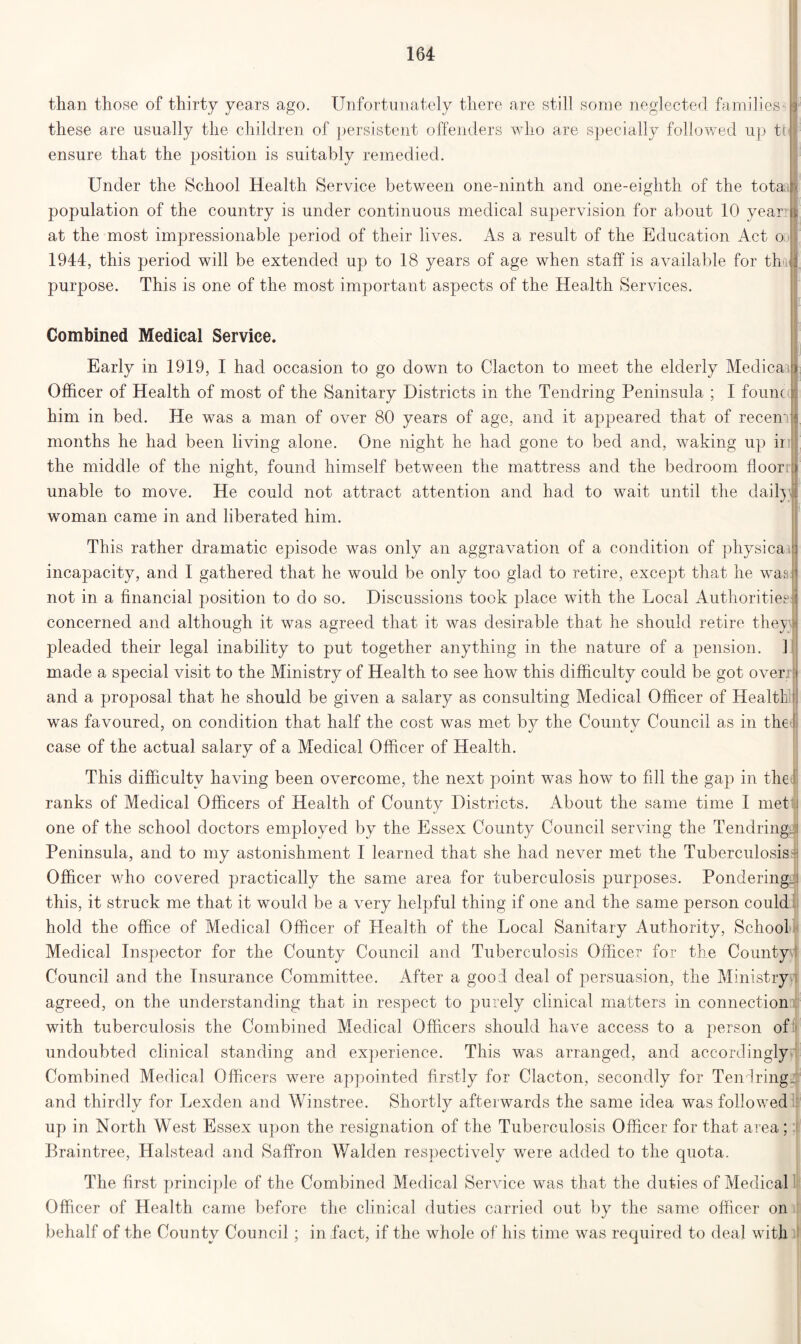 than those of thirty years ago. Unfortunately there are still some neglected families HP these are usually the children of persistent offenders who are specially followed up tr | ensure that the position is suitably remedied. Under the School Health Service between one-ninth and one-eighth of the totaill population of the country is under continuous medical supervision for about 10 year ta at the most impressionable period of their lives. As a result of the Education Act o j 1944:, this period will be extended up to 18 years of age when staff is available for thujj, purpose. This is one of the most important aspects of the Health Services. Combined Medical Service. Early in 1919, I had occasion to go down to Clacton to meet the elderly MedicaiB Officer of Health of most of the Sanitary Districts in the Tendring Peninsula ; I fount i him in bed. He was a man of over 80 years of age, and it appeared that of recenm months he had been living alone. One night he had gone to bed and, waking up ii unable to move. He could not attract attention and had to wait until the daily ; woman came in and liberated him. This rather dramatic episode was only an aggravation of a condition of physical incapacity, and I gathered that he would be only too glad to retire, except that he waa not in a financial position to do so. Discussions took place with the Local Authorities: concerned and although it was agreed that it was desirable that he should retire they si pleaded their legal inability to put together anything in the nature of a pension. 1 made a special visit to the Ministry of Health to see how this difficulty could be got over, t and a proposal that he should be given a salary as consulting Medical Officer of Health]|| was favoured, on condition that half the cost was met by the County Council as in the case of the actual salary of a Medical Officer of Health. This difficulty having been overcome, the next point was how to fill the gap in the ranks of Medical Officers of Health of County Districts. About the same time I met one of the school doctors employed by the Essex County Council serving the Tendring. i Peninsula, and to my astonishment I learned that she had never met the Tuberculosis| Officer who covered practically the same area for tuberculosis purposes. Pondering.! this, it struck me that it would be a very helpful thing if one and the same person could hold the office of Medical Officer of Health of the Local Sanitary Authority, School Medical Inspector for the County Council and Tuberculosis Officer for the County : Council and the Insurance Committee. After a good deal of persuasion, the Ministry agreed, on the understanding that in respect to purely clinical matters in connection with tuberculosis the Combined Medical Officers should have access to a person of undoubted clinical standing and experience. This was arranged, and accordingly Combined Medical Officers were appointed firstly for Clacton, secondly for Tendring. and thirdly for Lexden and Winstree. Shortly afterwards the same idea was followed up in North West Essex upon the resignation of the Tuberculosis Officer for that area; Braintree, Halstead and Saffron Walden respectively were added to the quota. The first principle of the Combined Medical Service was that the duties of Medical Officer of Health came before the clinical duties carried out by the same officer on behalf of the County Council ; in fact, if the whole of his time was required to deal with