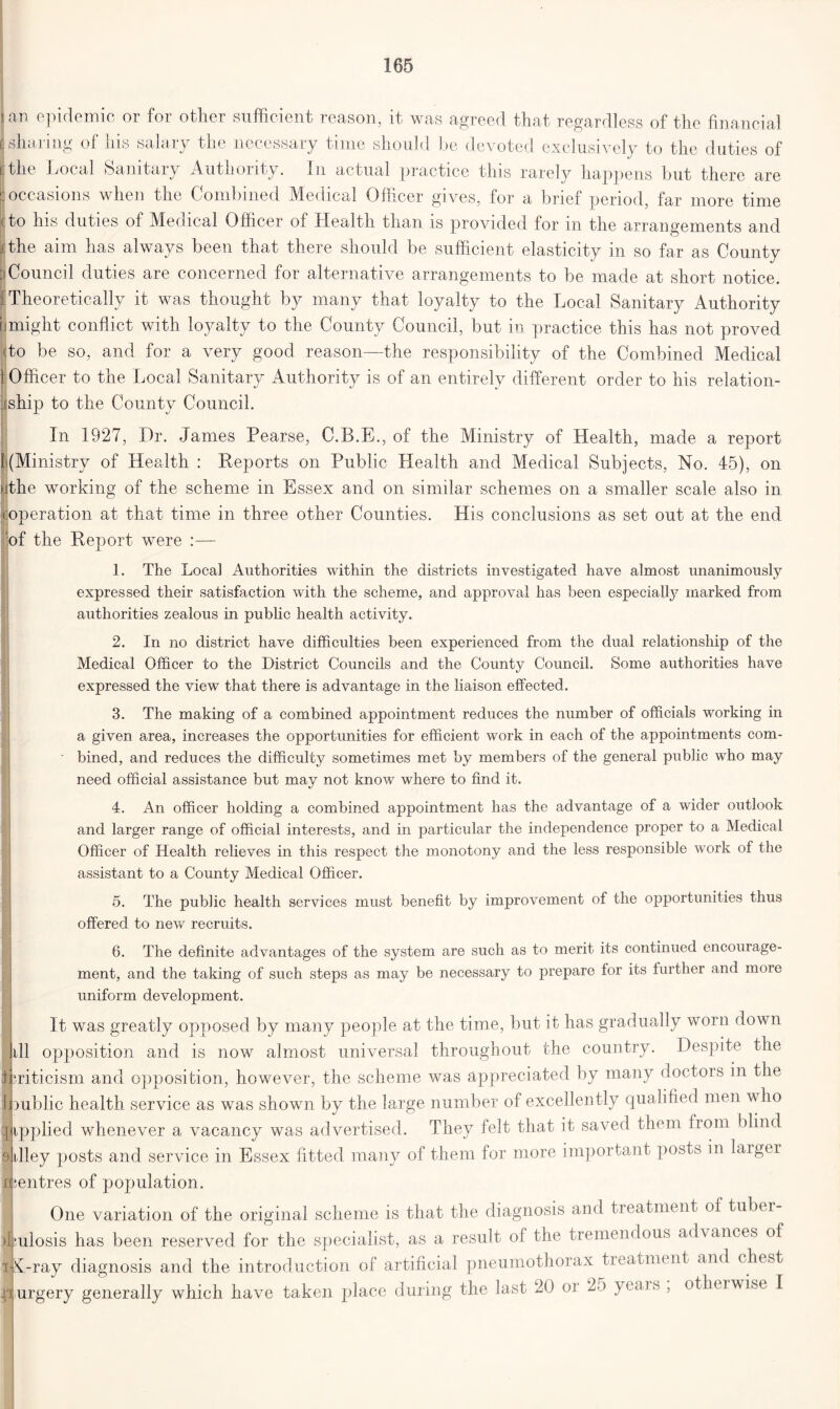 I an epidemic or for other sufficient reason, it was agreed that regardless of the financial sharing of his salary the necessary time should be devoted exclusively to the duties of I the Local Sanitary Autnorrfy. In actual practice this rarely happens but there are I occasions when the Combined Medical Officer gives, for a brief period, far more time (to his duties of Medical Officer of Health than is provided for m the arrangements and ithe aim has always been that there should be sufficient elasticity in so far as County Council duties are concerned for alternative arrangements to be made at short notice. I Theoretically it was thought by many that loyalty to the Local Sanitary Authority might conflict with loyalty to the County Council, but in practice this has not proved (to be so, and for a very good reason—the responsibility of the Combined Medical ] Officer to the Local Sanitary Authority is of an entirely different order to his relation- :iship to the County Council. In 1927, Dr. James Pearse, C.B.E., of the Ministry of Health, made a report t(Ministry of Health : Reports on Public Health and Medical Subjects, No. 45), on cthe working of the scheme in Essex and on similar schemes on a smaller scale also in coperation at that time in three other Counties. His conclusions as set out at the end of the Report were :— 1. The Local Authorities within the districts investigated have almost unanimously expressed their satisfaction with the scheme, and approval has been especially marked from authorities zealous in public health activity. 2. In no district have difficulties been experienced from the dual relationship of the Medical Officer to the District Councils and the County Council. Some authorities have expressed the view that there is advantage in the liaison effected. 3. The making of a combined appointment reduces the number of officials working in a given area, increases the opportunities for efficient work in each of the appointments com- bined, and reduces the difficulty sometimes met by members of the general public who may need official assistance but may not know where to find it. 4. An officer holding a combined appointment has the advantage of a wider outlook and larger range of official interests, and in particular the independence proper to a Medical Officer of Health relieves in this respect the monotony and the less responsible work of the assistant to a County Medical Officer. 5. The public health services must benefit by improvement of the opportunities thus offered to new recruits. 6. The definite advantages of the system are such as to merit its continued encourage- ment, and the taking of such steps as may be necessary to prepare for its further and more uniform development. It was greatly opposed by many people at the time, but it has gradually worn down ill opposition and is now almost universal throughout the country. Despite the criticism and opposition, however, the scheme was appreciated by many doctors in the public health service as was shown by the large number of excellently qualified men who fipplied whenever a vacancy was advertised. They felt that it saved them from blind Alley posts and service in Essex fitted many of them for more important posts in larger Sjentres of population. One variation of the original scheme is that the diagnosis and treatment of tuber- culosis has been reserved for the specialist, as a result of the tremendous advances of fiA-ray diagnosis and the introduction of artificial pneumothorax treatment and chest purgery generally which have taken place during the last 20 or 2o years , otherwise I