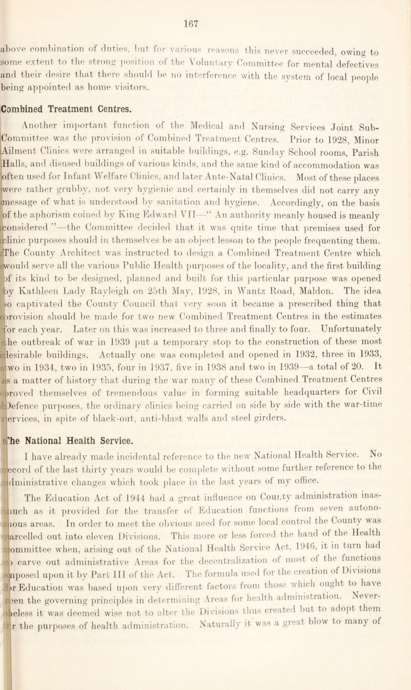 above combination of duties, but for various reasons this never succeeded, owing to some extent to the strong position of the Voluntary Committee for mental defectives and their desire that there should be no interference with the system of local people being appointed as home visitors. Combined Treatment Centres. Another important function of the Medical and Nursing Services Joint Sub- Committee was the provision of Combined Treatment Centres. Prior to 1928, Minor (Ailment Clinics were arranged in suitable buildings, e.g. Sunday School rooms, Parish Halls, and disused buildings of various kinds, and the same kind of accommodation was often used for Infant Welfare Clinics, and later Ante-Natal Clinics. Most of these places jwere rather grubby, not very hygienic and certainly in themselves did not carry any message of what is understood by sanitation and hygiene. Accordingly, on the basis of the aphorism coined by King Edward VII—“ An authority meanly housed is meanly [considered ”—the Committee decided that it was quite time that premises used for [jclinic purposes should in themselves be an object lesson to the people frequenting them. xlThe County Architect was instructed to design a Combined Treatment Centre which owould serve all the various Public Health purposes of the locality, and the first building jbf its kind to be designed, planned and built for this particular purpose was opened hy Kathleen Lady Rayleigh on 25th May, 1928, in Wantz Road, Maldon. The idea so captivated the County Council that very soon it became a prescribed thing that oorovision should be made for two new Combined Treatment Centres in the estimates for each year. Later on this was increased to three and finally to four. Unfortunately she outbreak of war in 1939 put a temporary stop to the construction of these most islesirable buildings. Actually one was completed and opened in 1932, three in 1933, o;wo in 1934, two in 1935, four in 1937, five in 1938 and two in 1939—a total of 20. It Us a matter of history that, during the war many of these Combined Treatment Centres uproved themselves of tremendous value in forming suitable headquarters for Civil defence purposes, the ordinary clinics being carried on side by side with the war-time ervices, in spite of black-out, anti-blast walls and steel girders. >1 T. he National Health Service. I have already made incidental reference to the new National Health Service. No ecord of the last thirty years would be complete without some further reference to the dministrative changes which took place in the last years of my office. The Education Act of 1944 had a great influence on County administration inas- much as it provided for the transfer of Education functions from seven autono- mous areas. In order to meet the obvious need for some local control the County was arcelled out into eleven Divisions. This more or less forced the hand of the Health ommittee when, arising out of the National Health Service Act, 1946, it in turn had ) carve out administrative Areas for the decentralization of most of the^ functions qnposed upon it by Part III of the Act. The formula used for the creation of Divisions llr Education was based upon very different factors from those which ought to have riiien the governing principles in determining Areas for health administration. Never heless it was deemed wise not to alter the Divisions thus created but to adopt them r the purposes of health administration. Naturally it was a gie.it blow to many of