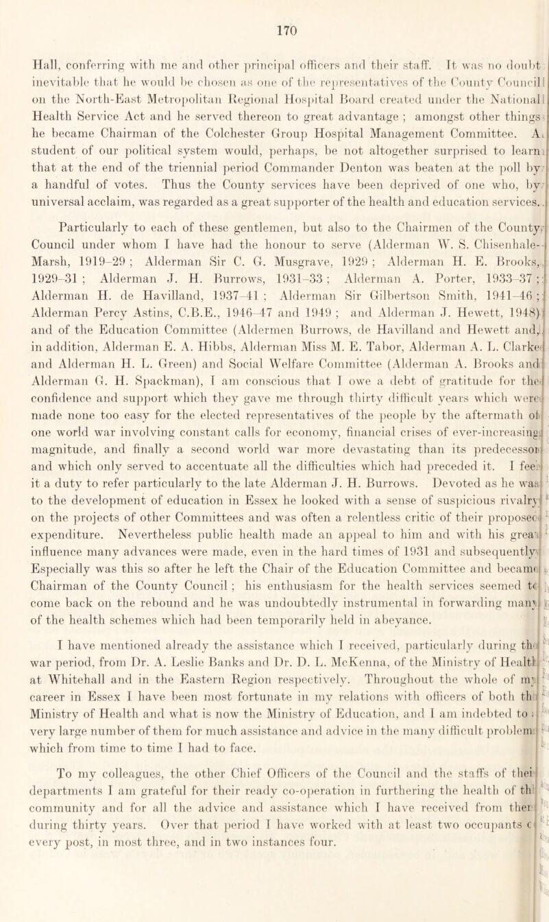 Hall, conferring with me and other principal officers and their staff. It was no doubt ! inevitable that he would be chosen as one of the representatives of the County Council : on the North-East Metropolitan Regional Hospital Board created under the National Health Service Act and he served thereon to great advantage ; amongst other things he became Chairman of the Colchester Group Hospital Management Committee. Ad student of our political system would, perhaps, be not altogether surprised to learn that at the end of the triennial period Commander Denton was beaten at the poll by a handful of votes. Thus the County services have been deprived of one who, by universal acclaim, was regarded as a great supporter of the health and education services.. Particularly to each of these gentlemen, but also to the Chairmen of the County, i Council under whom I have had the honour to serve (Alderman W. S. Chisenhale- Marsh, 1919-29 ; Alderman Sir C. G. Musgrave, 1929 ; Alderman H. E. Brooks, 1929-31 ; Alderman J. H. Burrows, 1931-33 ; Alderman A. Porter, 1933-37 ; Alderman H. de Havilland, 1937-41 ; Alderman Sir Gilbertson Smith, 1941-46 ; [ Alderman Percy Astins, C.B.E., 1946-47 and 1949 ; and Alderman J. Hewett, 1948) and of the Education Committee (Aldermen Burrows, de Havilland and Hewett and, in addition, Alderman E. A. Hibbs, Alderman Miss M. E. Tabor, Alderman A. L. Clarke*) and Alderman H. L. Green) and Social Welfare Committee (Alderman A. Brooks and Alderman G. H. Spackman), 1 am conscious that 1 owe a debt of gratitude for thej confidence and support which they gave me through thirty difficult years which were made none too easy for the elected representatives of the people by the aftermath of one world war involving constant calls for economy, financial crises of ever-increasing: magnitude, and finally a second world war more devastating than its predecessor' and which only served to accentuate all the difficulties which had preceded it. I fee. it a duty to refer particularly to the late Alderman J. H. Burrows. Devoted as he war to the development of education in Essex he looked with a sense of suspicious rivaln 1 on the projects of other Committees and was often a relentless critic of their proposec 1 expenditure. Nevertheless public health made an appeal to him and with his great; 1 influence many advances were made, even in the hard times of 1931 and subsequently Especially was this so after he left the Chair of the Education Committee and becann i. Chairman of the County Council ; his enthusiasm for the health services seemed t< if, come back on the rebound and he was undoubtedly instrumental in forwarding mam i of the health schemes which had been temporarily held in abeyance. ■ | I have mentioned already the assistance which I received, particularly during th war period, from Dr. A. Leslie Banks and Dr. D. L. McKenna, of the Ministry of Healtl at Whitehall and in the Eastern Region respectively. Throughout the whole of nr career in Essex I have been most fortunate in my relations with officers of both th Ministry of Health and what is now the Ministry of Education, and I am indebted to ; very large number of them for much assistance and advice in the many difficult problem which from time to time I had to face. k |oi I llfl To my colleagues, the other Chief Officers of the Council and the staffs of tliei departments 1 am grateful for their ready co-operation in furthering the health of th community and for all the advice and assistance which T have received from ther during thirty years. Over that period I have worked with at least two occupants c every post, in most three, and in two instances four. I fc II Ik