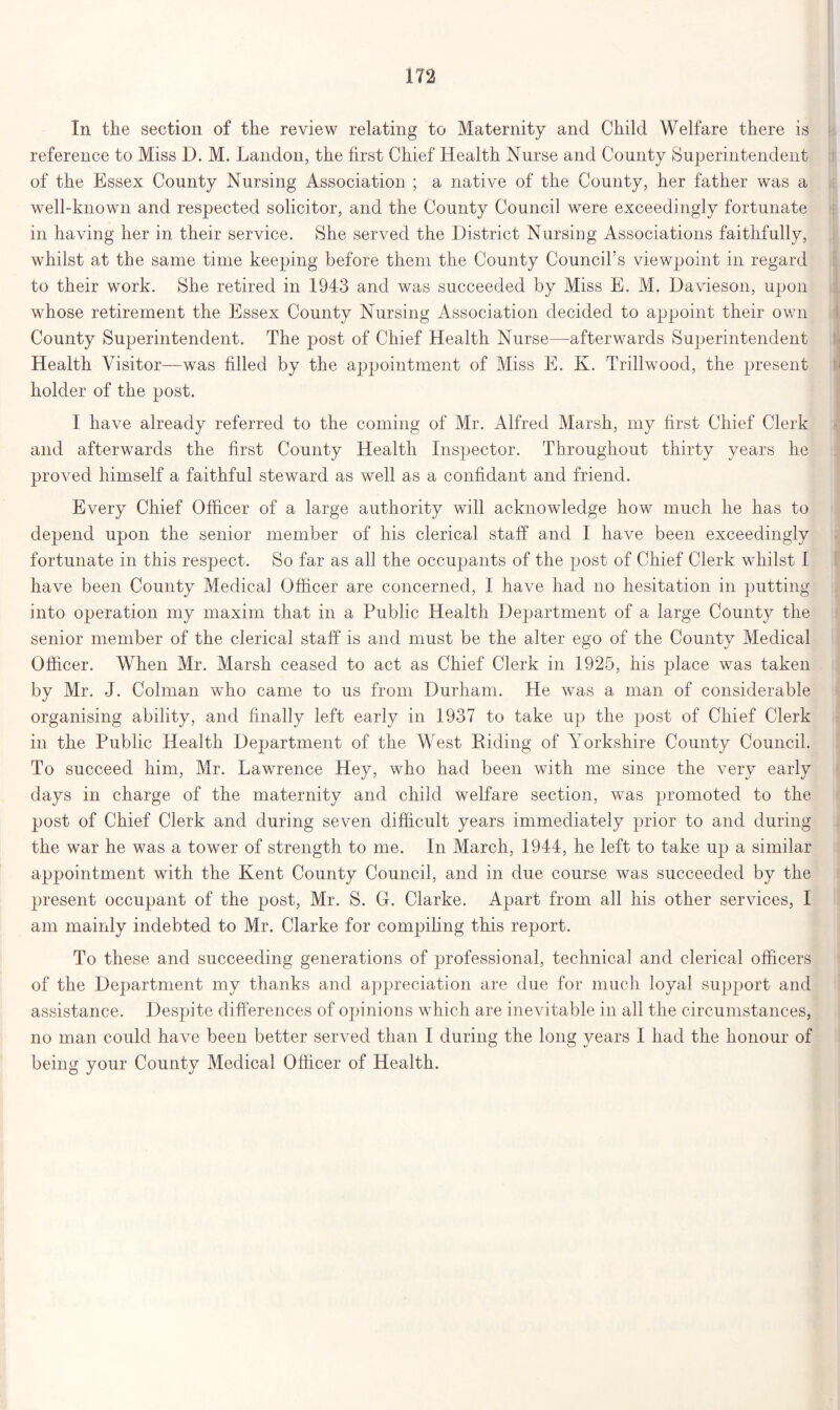 In the section of the review relating to Maternity and Child Welfare there is reference to Miss D. M. Landon, the first Chief Health Nurse and County Superintendent of the Essex County Nursing Association ; a native of the County, her father was a well-known and respected solicitor, and the County Council were exceedingly fortunate in having her in their service. She served the District Nursing Associations faithfully, whilst at the same time keeping before them the County Council’s viewpoint in regard to their work. She retired in 1943 and was succeeded by Miss E. M. Davieson, upon whose retirement the Essex County Nursing Association decided to appoint their own County Superintendent. The post of Chief Health Nurse—afterwards Superintendent Health Visitor—was filled by the appointment of Miss E. K. Trillwood, the present holder of the post. I have already referred to the coming of Mr. Alfred Marsh, my first Chief Clerk and afterwards the first County Health Inspector. Throughout thirty years he proved himself a faithful steward as well as a confidant and friend. Every Chief Officer of a large authority will acknowledge how much he has to depend upon the senior member of his clerical staff and I have been exceedingly fortunate in this respect. So far as all the occupants of the post of Chief Clerk whilst I have been County Medical Officer are concerned, I have had no hesitation in putting into operation my maxim that in a Public Health Department of a large County the senior member of the clerical staff is and must be the alter ego of the County Medical Officer. When Mr. Marsh ceased to act as Chief Clerk in 1925, his place was taken by Mr. J. Colman who came to us from Durham. He was a man of considerable organising ability, and finally left early in 1937 to take up the jjost of Chief Clerk in the Public Health Department of the West Riding of Yorkshire County Council. To succeed him, Mr. Lawrence Hey, who had been with me since the very early days in charge of the maternity and child welfare section, was promoted to the post of Chief Clerk and during seven difficult yeans immediately prior to and during the war he was a tower of strength to me. In March, 1944, he left to take up a similar appointment with the Kent County Council, and in due course was succeeded by the present occupant of the post, Mr. S. G-. Clarke. Apart from all his other services, I am mainly indebted to Mr. Clarke for compiling this report. To these and succeeding generations of professional, technical and clerical officers of the Department my thanks and appreciation are due for much loyal support and assistance. Despite differences of opinions which are inevitable in all the circumstances, no man could have been better served than I during the long years I had the honour of being your County Medical Officer of Health.