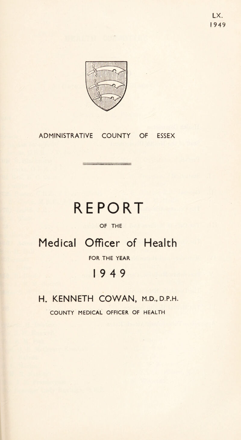 LX. 1949 ADMINISTRATIVE COUNTY OF ESSEX REPORT OF THE Medical Officer of Health FOR THE YEAR 1949 H. KENNETH COWAN, M.D..D.P.H. COUNTY MEDICAL OFFICER OF HEALTH
