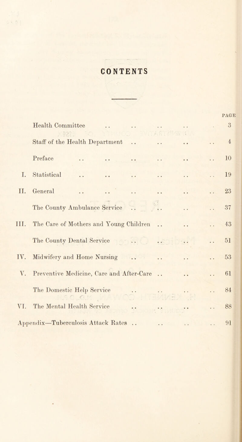 CONTENTS Health Committee Staff of the Health Department Preface I. Statistical II. General The County Ambulance Service III. The Care of Mothers and Young Children O The County Dental Service IV. Midwifery and Home Nursing V. Preventive Medicine, Care and After-Care .. The Domestic Help Service • ft ■■ VI. The Mental Health Service Appendix—Tuberculosis Attack Rates PAGE 3 4 10 19 23 37 43 51 53 61 84 88 91