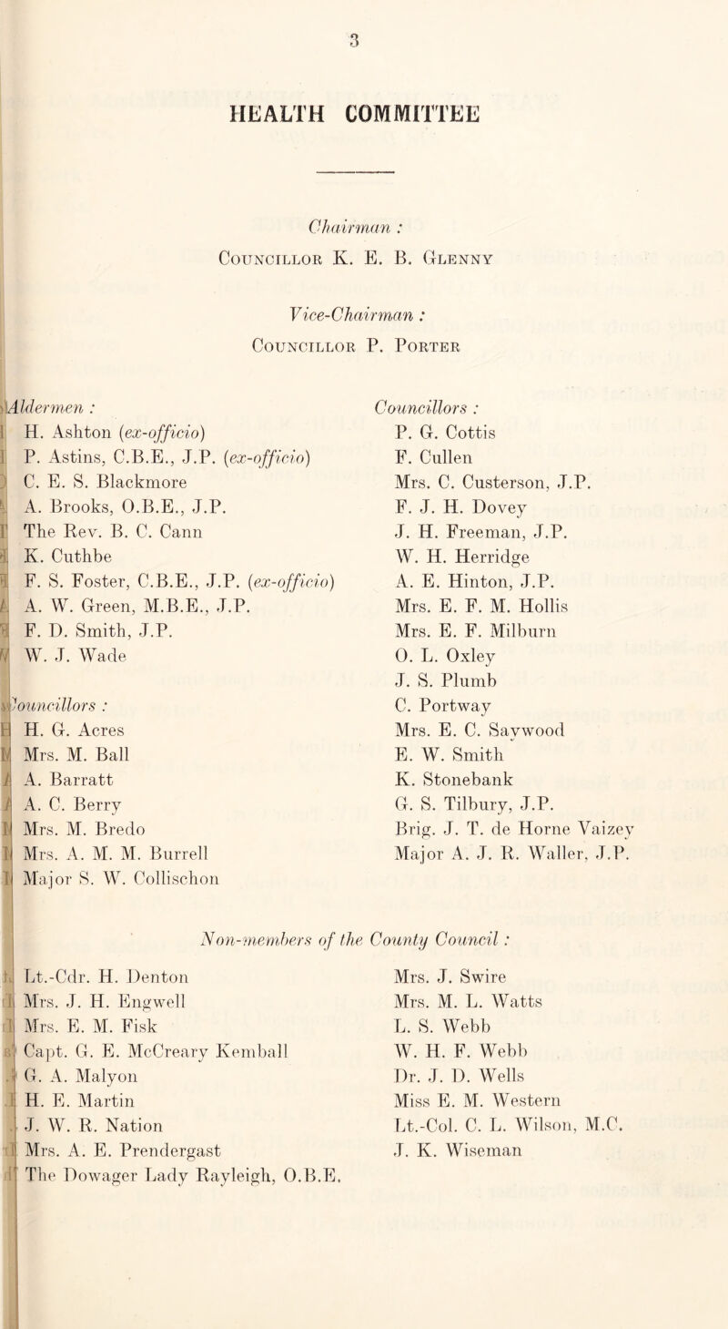 HEALTH COMMITTEE Chairman : Councillor K. E. B. Glenny Vice-Chairman : Councillor P. Porter l)Aldermen : Councillors : ] H. Ashton (ex-officio) P. G. Cottis P. Astins, C.B.E., J.P. (ex-officio) E. Cullen ) C. E. S. Blackmore Mrs. C. Custerson, J.P. U A. Brooks, O.B.E., J.P. 1' The Rev. B. C. Cann 1 K. Cuthbe Bj F. S. Foster, C.B.E., J.P. (ex-officio) h A. W. Green, M.B.E., J.P. i F. D. Smith, J.P. 1 W. J. Wade B ll i 1 l l 1 ouncillors : H. G. Acres Mrs. M. Ball A. Barratt A. C. Berry Mrs. M. Bredo Mrs. A. M. M. Burrell Mai or S. W. Collischon F. J. H. Dovey J. H. Freeman, J.P. W. H. Herridge A. E. Hinton, J.P. Mrs. E. F. M. Hollis Mrs. E. F. Milburn 0. L. Oxley J. S. Plumb C. Portway Mrs. E. C. Savwood E. W. Smith  K. Stonebank G. S. Tilbury, J.P. Brig. J. T. de Horne Yaizey Major A. J. R. Waller, J.P. Non-members of the County Council: Lt.-Cdr. H. Denton Mrs. J. H. Engwell Mrs. E. M. Fisk Capt. G. E. McCreary Kemball G. A. Malyon H. E. Martin J. W. R. Nation Mrs. A. E. Prendergast The Dowager Lady Rayleigh, O.B.E. Mrs. J. Swire Mrs. M. L. Watts L. S. Webb W. H. F. Webb Dr. J. D. Wells Miss E. M. Western Lt.-Col. C. L. Wilson, M.C. J. K. Wiseman