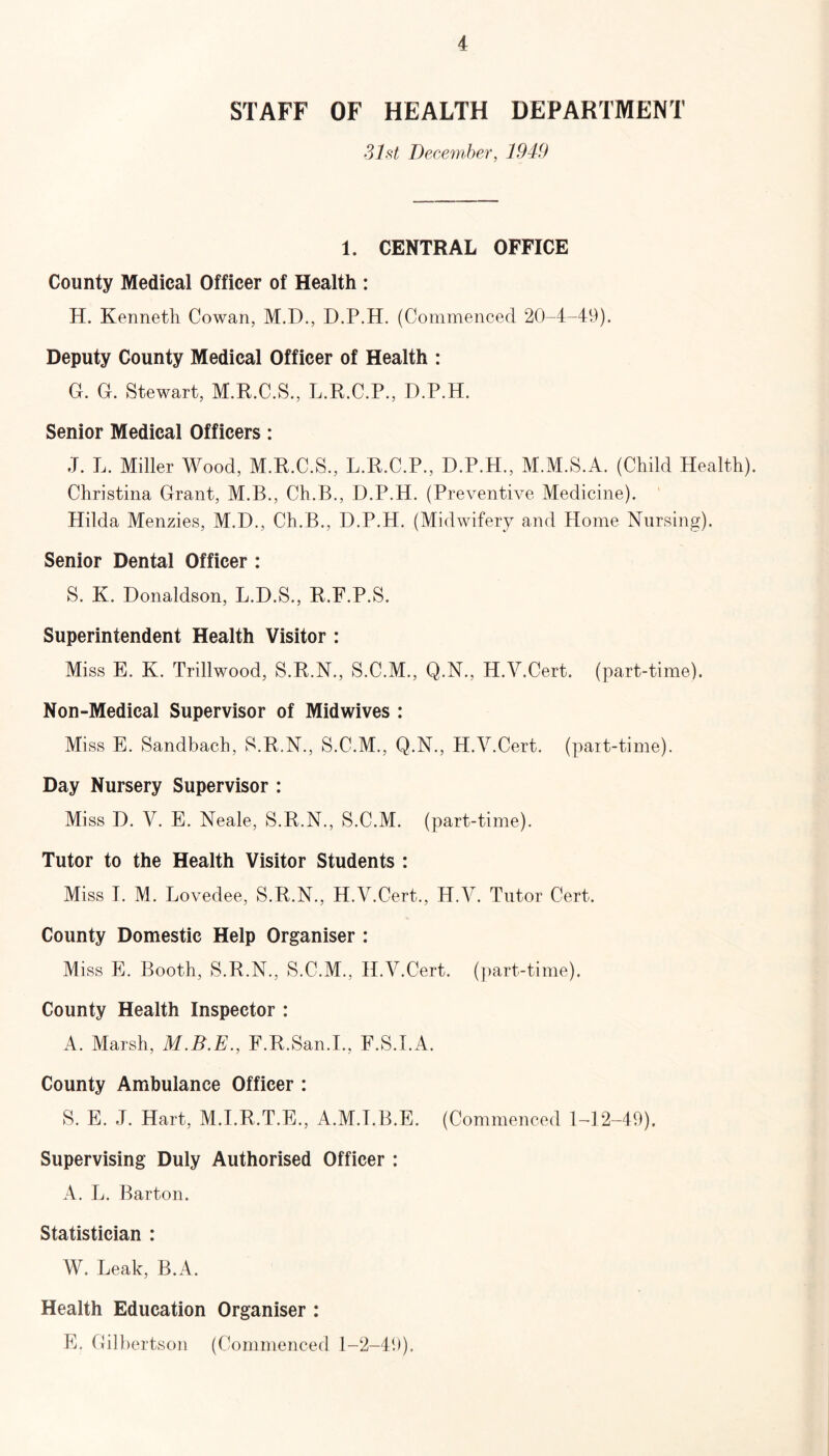 STAFF OF HEALTH DEPARTMENT 31st December, 1949 1. CENTRAL OFFICE County Medical Officer of Health : H. Kenneth Cowan, M.D., D.P.H. (Commenced 20-4-49). Deputy County Medical Officer of Health : G. G. Stewart, M.R.C.S., L.R.C.P., D.P.H. Senior Medical Officers: J. L. Miller Wood, M.R.C.S., L.R.C.P., D.P.H., M.M.S.A. (Child Health). Christina Grant, M.B., Ch.B., D.P.H. (Preventive Medicine). Hilda Menzies, M.D., Ch.B., D.P.H. (Midwifery and Home Nursing). Senior Dental Officer : S. K. Donaldson, L.D.S., R.E.P.S. Superintendent Health Visitor : Miss E. K. Trillwood, S.R.N., S.C.M., Q.N., H.V.Cert. (part-time). Non-Medical Supervisor of Midwives : Miss E. Sandbach, S.R.N., S.C.M., Q.N., H.V.Cert. (part-time). Day Nursery Supervisor : Miss D. V. E. Neale, S.R.N., S.C.M. (part-time). Tutor to the Health Visitor Students : Miss I. M. Lovedee, S.R.N., H.V.Cert., IP.A7. Tutor Cert. County Domestic Help Organiser : Miss E. Booth, S.R.N., S.C.M., H.V.Cert. (part-time). County Health Inspector : A. Marsh, F.R.San.I., F.S.I.A. County Ambulance Officer : S. E. J. Hart, M.I.R.T.E., A.M.I.B.E. (Commenced 1-12-49), Supervising Duly Authorised Officer : A. L. Barton. Statistician : W. Leak, B.A. Health Education Organiser : E. Gilbertson (Commenced 1-2-49).