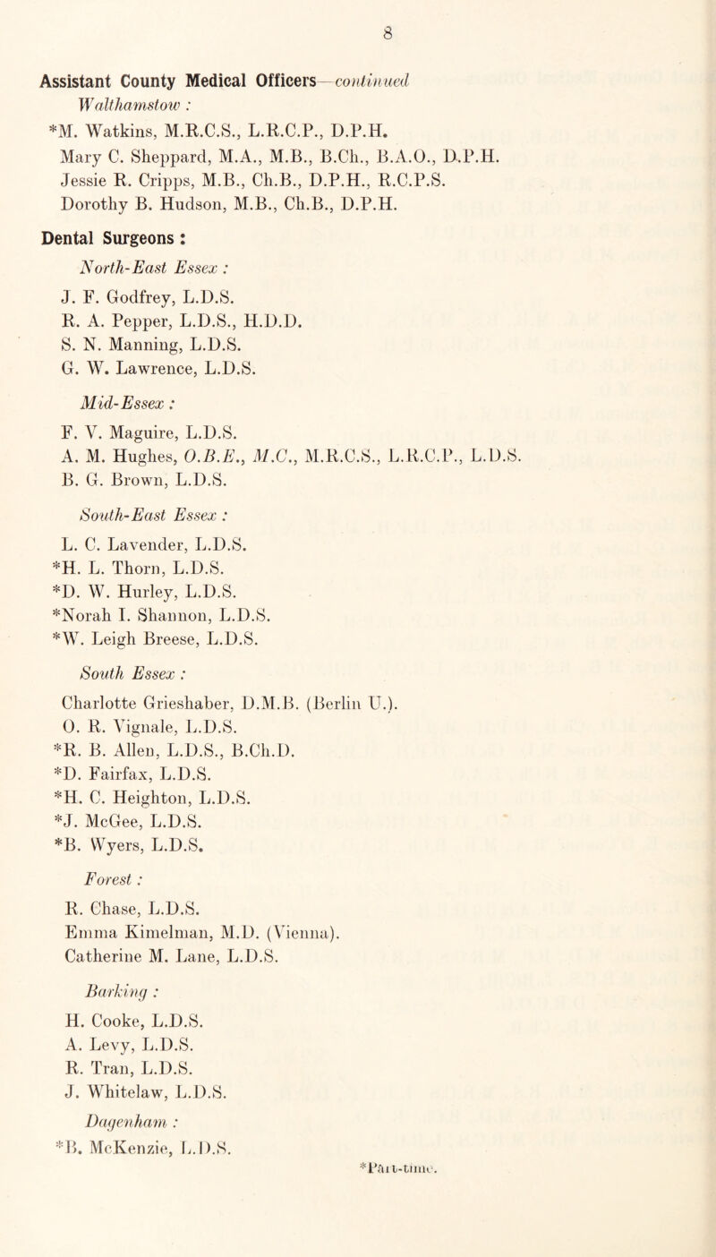 Assistant County Medical Officers—continued Walthamstow : *M. Watkins, M.R.C.S., L.R.C.P., D.P.H, Mary C. Sheppard, M.A., M.B., B.Cli., B.A.O., D.P.H. Jessie R. Cripps, M.B., Ch.B., D.P.H., R.C.P.S. Dorothy B. Hudson, M.B., Ch.B., D.P.H. Dental Surgeons: North-East Essex : J. F. Godfrey, L.D.S. R. A. Pepper, L.D.S., H.D.D. S. N. Manning, L.D.S. G. W. Lawrence, L.D.S. Mid-Essex: F. V. Maguire, L.D.S. A. M. Hughes, O.B.E., M.G., M.R.C.S., L.R.C.P., L.D.S. B. G. Brown, L.D.S. South-East Essex : L. C. Lavender, L.D.S. *H. L. Thorn, L.D.S. *D. W. Hurley, L.D.S. *Norah I. Shannon, L.D.S. *W. Leigh Breese, L.D.S. South Essex : Charlotte Grieshaber, D.M.B. (Berlin U.). 0. R. Vignale, L.D.S. *R. B. Allen, L.D.S., B.Cli.D. *D. Fairfax, L.D.S. *H. C. Heighton, L.D.S. *J. McGee, L.D.S. *B. YVyers, L.D.S, Forest: R. Chase, L.D.S. Emma Kimelman, M.D. (Vienna). Catherine M. Lane, L.D.S. Barking : H. Cooke, L.D.S. A. Levy, L.D.S. R. Tran, L.D.S. J. Whitelaw, L.D.S. Dagenham : *B. McKenzie, L.D.S.