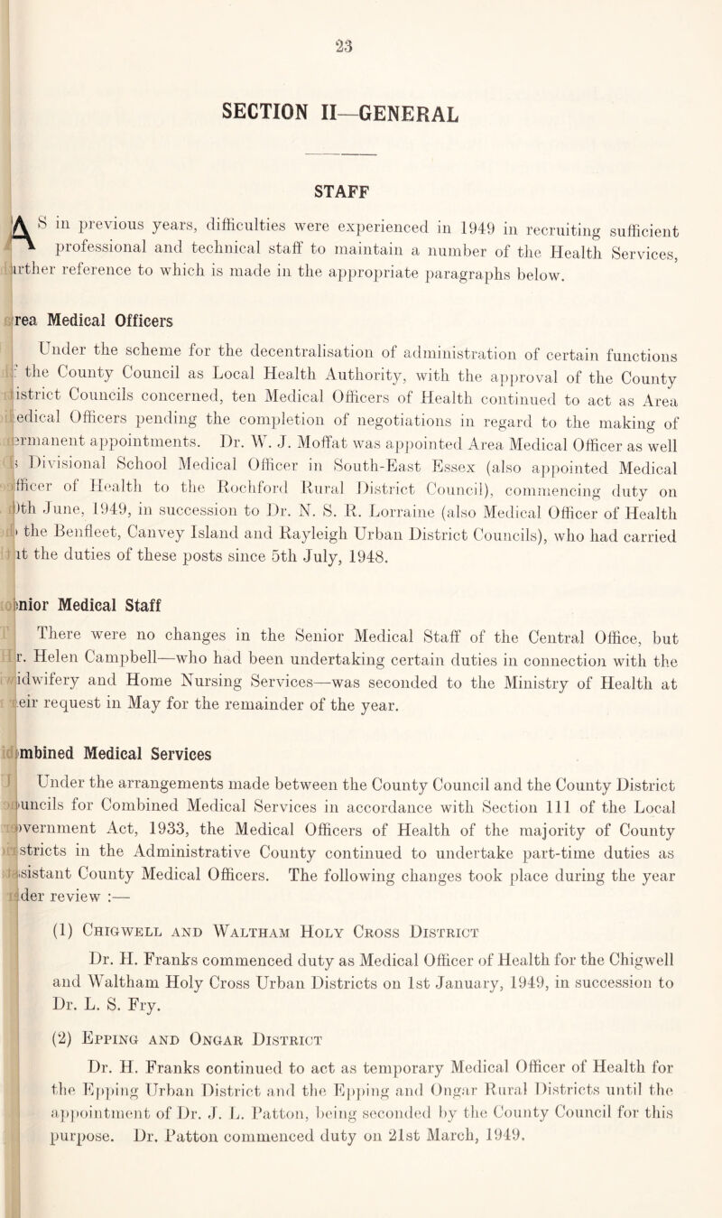 SECTION II—GENERAL STAFF |A S in previous years, difficulties were experienced in 1949 in recruiting sufficient professional and technical staff to maintain a number of the Health Services, jirther reference to which is made in the appropriate paragraphs below. rea Medical Officers Under the scheme foi the decentralisation of administration of certain functions j- County Council as Local Health Authority, with the approval of the County district Councils concerned, ten Medical Officers of Health continued to act as Area edical Officers pending the completion of negotiations m regard to the making of [Brmanent appointments. Dr. W. J. Moffat was appointed Area Medical Officer as well j Divisional School Medical Officer in South-East Essex (also appointed Medical officer of Health to the Rochford Rural District Council), commencing duty on !)th June, 1949, in succession to Dr. N. S. R. Lorraine (also Medical Officer of Health 'the Benfieet, Canvey Island and Rayleigh Urban District Councils), who had carried it the duties of these posts since 5th July, 1948. ioj>nior Medical Staff There were no changes in the Senior Medical Staff of the Central Office, but r. Helen Campbell—who had been undertaking certain duties in connection with the idwifery and Home Nursing Services—was seconded to the Ministry of Health at eir request in May for the remainder of the year. mbined Medical Services Under the arrangements made between the County Council and the County District I'uncils for Combined Medical Services in accordance with Section 111 of the Local ivernment Act, 1933, the Medical Officers of Health of the majority of County stricts in the Administrative County continued to undertake part-time duties as distant County Medical Officers. The following changes took place during the year der review :— (1) Chigwell and Waltham Holy Cross District Dr. H. Franks commenced duty as Medical Officer of Health for the Chigwell and Waltham Holy Cross Urban Districts on 1st January, 1949, in succession to Dr. L, S. Fry. (2) Epping and Ongar District Dr. H. Franks continued to act as temporary Medical Officer of Health for the Epping Urban District and the Epping and Ongar Rural Districts until the appointment of Dr. J. L. Patton, being seconded by the County Council for this purpose. Dr. Patton commenced duty on 21st March, 1949.