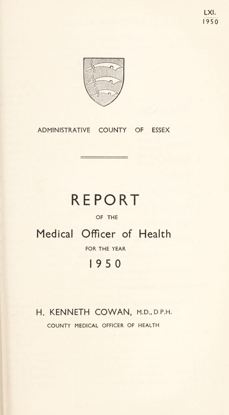 ADMINISTRATIVE COUNTY OF ESSEX REPORT OF THE Medical Officer of Health FOR THE YEAR 19 5 0 H. KENNETH COWAN, m.d., d.p.h. COUNTY MEDICAL OFFICER OF HEALTH