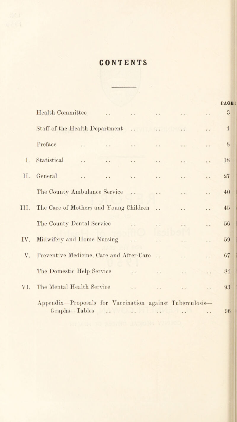 CONTENTS Health Committee Staff of the Health Department Preface I. Statistical II. General The County Ambulance Service III. The Care of Mothers and Young Children The County Dental Service IV. Midwifery and Home Nursing V. Preventive Medicine, Care and After-Care The Domestic Help Service VI. The Mental Health Service Appendix—Proposals for Vaccination against Tuberculosis Graphs—Tables