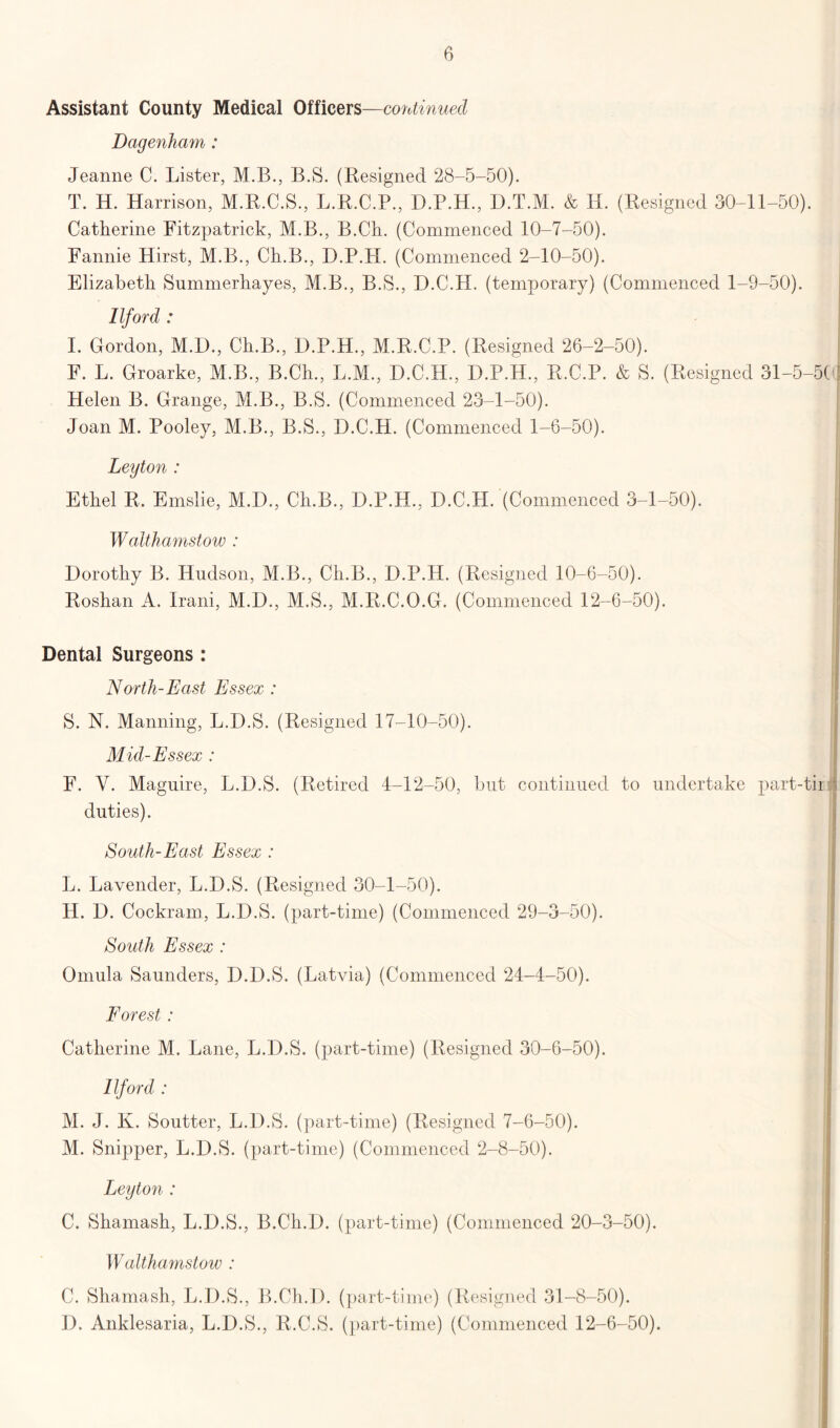 Assistant County Medical Officers—continued Dagenham : Jeanne C. Lister, M.B., B.S. (Resigned 28-5-50). T. H. Harrison, M.R.C.S., L.R.C.P., D.P.H., D.T.M. & Id. (Resigned 30-11-50). Catherine Fitzpatrick, M.B., B.Ch. (Commenced 10-7-50). Fannie Hirst, M.B., Ch.B., D.P.H. (Commenced 2-10-50). Elizabeth Summerhayes, M.B., B.S., D.C.H. (temporary) (Commenced 1-9-50). Ilford : I. Gordon, M.D., Ch.B., D.P.H., M.R.C.P. (Resigned 26-2-50). j F. L. Groarke, M.B., B.Ch., L.M., D.C.H., D.P.H., R.C.P. & S. (Resigned 31-5-5C Helen B. Grange, M.B., B.S. (Commenced 23-1-50). Joan M. Pooley, M.B., B.S., D.C.H. (Commenced 1-6-50). : Leyton : Ethel R. Emslie, M.D., Ch.B., D.P.H., D.C.H. (Commenced 3-1-50). Walthamstow : Dorothy B. Hudson, M.B., Ch.B., D.P.H. (Resigned 10-6-50). Roshan A. Irani, M.D., M.S., M.R.C.O.G. (Commenced 12-6-50). Dental Surgeons : North-East Essex : S. N. Manning, L.D.S. (Resigned 17-10-50). Mid-Essex : F. V. Maguire, L.D.S. (Retired 4-12-50, but continued to undertake part-tir duties). South-East Essex : j L. Lavender, L.D.S. (Resigned 30-1-50). H. D. Cockram, L.D.S. (part-time) (Commenced 29-3-50). South Essex : Omula Saunders, D.D.S. (Latvia) (Commenced 24-4-50). Forest : Catherine M. Lane, L.D.S. (part-time) (Resigned 30-6-50). Ilford : M. J. K. Soutter, L.D.S. (part-time) (Resigned 7-6-50). M. Snipper, L.D.S. (part-time) (Commenced 2-8-50). Leyton : C. Shamash, L.D.S., B.Cli.D. (part-time) (Commenced 20-3-50). Walthamstow : C. Shamash, L.D.S., B.Ch.I). (part-time) (Resigned 31-8-50). D. Anklesaria, L.D.S., R.C.S. (part-time) (Commenced 12-6-50).