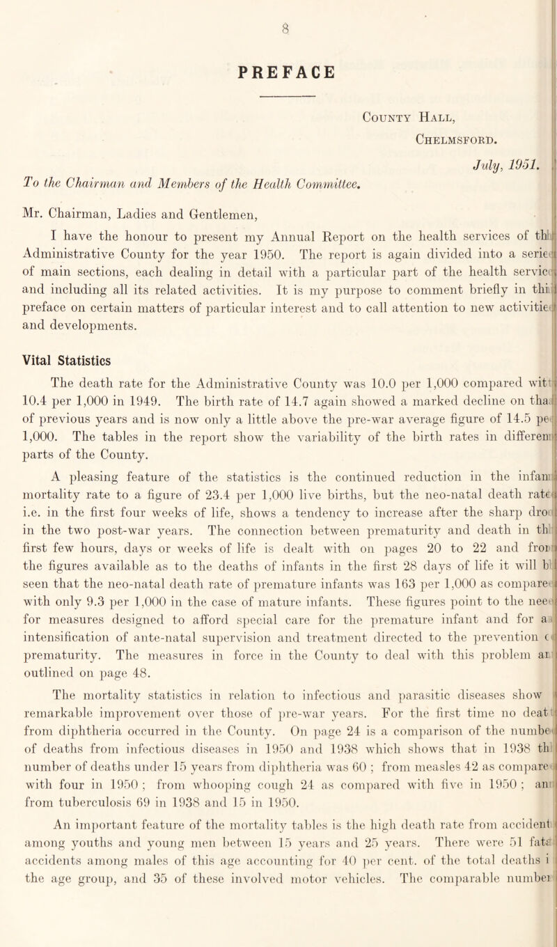 PREFACE County Hall, Chelmsford. July, 1951. ,) To the Chairman and Members of the Health Committee. Mr. Chairman, Ladies and Gentlemen, I have the honour to present my Annual Report on the health services of thi Administrative County for the year 1950. The report is again divided into a serie r of main sections, each dealing in detail with a particular part of the health serviccn and including all its related activities. It is my purpose to comment briefly in thi ] preface on certain matters of particular interest and to call attention to new activities and developments. Vital Statistics The death rate for the Administrative County was 10.0 per 1,000 compared witty 10.4 per 1,000 in 1949. The birth rate of 14.7 again showed a marked decline on tha of previous years and is now only a little above the pre-war average figure of 14.5 pe 1,000. The tables in the report show the variability of the birth rates in differen j parts of the County. A pleasing feature of the statistics is the continued reduction in the infan: ii mortality rate to a figure of 23.4 per 1,000 live births, but the neo-natal death rate i i.e. in the first four weeks of life, shows a tendency to increase after the sharp dro | in the two post-war years. The connection between prematurity and death in th first few hours, days or weeks of life is dealt with on pages 20 to 22 and froi i the figures available as to the deaths of infants in the first 28 days of life it will b l seen that the neo-natal death rate of premature infants was 163 per 1,000 as compare | with only 9.3 per 1,000 in the case of mature infants. These figures point to the nee for measures designed to afford special care for the premature infant and for a i: intensification of ante-natal supervision and treatment directed to the prevention c prematurity. The measures in force in the County to deal with this problem ai : outlined on page 48. The mortality statistics in relation to infectious and parasitic diseases show remarkable improvement over those of pre-war years. For the first time no deat : from diphtheria occurred in the County. On page 24 is a comparison of the numbed of deaths from infectious diseases in 1950 and 1938 which shows that in 1938 tli I number of deaths under 15 years from diphtheria was 60 ; from measles 42 as compare \ with four in 1950 ; from whooping cough 24 as compared with five in 1950 ; an i from tuberculosis 69 in 1938 and 15 in 1950. An important feature of the mortality tables is the high death rate from accident among youths and young men between 15 years and 25 years. There were 51 fate , accidents among males of this age accounting for 40 per cent, of the total deaths i the age group, and 35 of these involved motor vehicles. The comparable numbei i