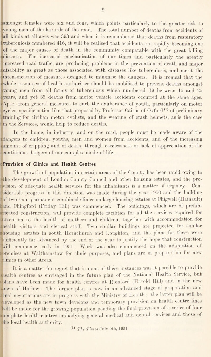 r amongst females were six and four, which points particularly to the greater risk to jjyoung men of the hazards of the road. The total number of deaths from accidents of fall kinds at all ages was 393 and when it is remembered that deaths from respiratory [tuberculosis numbered 416, it will be realised that accidents are rapidly becoming one of the major causes of death in the community comparable with the great killing ^diseases. The increased mechanisation of our times and particularly the greatly oincreased road traffic, are producing problems in the prevention of death and major ^disability as great as those associated with diseases like tuberculosis, and merit the 1 intensification of measures designed to minimise the dangers. It is ironical that the whole resources of health authorities should be mobilised to prevent deaths amongst young men from all forms of tuberculosis which numbered 19 between 15 and 25 years, and yet 35 deaths from motor vehicle accidents occurred at the same ages. I Apart from general measures to curb the exuberance of youth, particularly on motor ycles, specific action like that proposed by Professor Cairns of Oxfordof preliminary training for civilian motor cyclists, and the wearing of crash helmets, as is the case in the Services, would help to reduce deaths. In the home, in industry, and on the road, people must be made aware of the dangers to children, youths, men and women from accidents, and of the increasing |amount of crippling and of death, through carelessness or lack of appreciation of the ontinuous dangers of our complex mode of life. a Provision of Clinics and Health Centres The growth of population in certain areas of the County has been rapid owing to dbhe development of London County Council and other housing estates, and the pro- 1 vision of adequate health services for the inhabitants is a matter of urgency. Con- siderable progress in this direction was made during the year 1950 and the building 3f two semi-permanent combined clinics on large housing estates at Chigwell (Hainault) rnd Chingford (Friday Hill) was commenced. The buildings, which are of prefab- ideated construction, will provide complete facilities for all the services required for jittention to the health of mothers and children, together with accommodation for riealth visitors and clerical staff. Two similar buildings are projected for similar Jb.ousing estates in south Hornchurch and Loughton, and the plans for these were hsufficiently far advanced by the end of the year to justify the hope that construction {will commence early in 1951. Work was also commenced on the adaptation of Premises at Walthamstow for clinic purposes, and plans are in preparation for new edmics in other Areas. It is a matter for regret that in none of these instances was it possible to provide liealth centres as envisaged in the future plan of the National Health Service, but solans have been made for health centres at Romford (Harold Hill) and in the new mown of Harlow. The former plan is now in an advanced stage of preparation and idnal negotiations are in progress with the Ministry of Health ; the latter plan will be vjleveloped as the new town develops and temporary provision on health centre lines Ijvdll be made for the growing population pending the final provision of a series of tour cc omplete health centres embodying general medical and dental services and those of he local health authority. (1) The Times July 9th, 1951