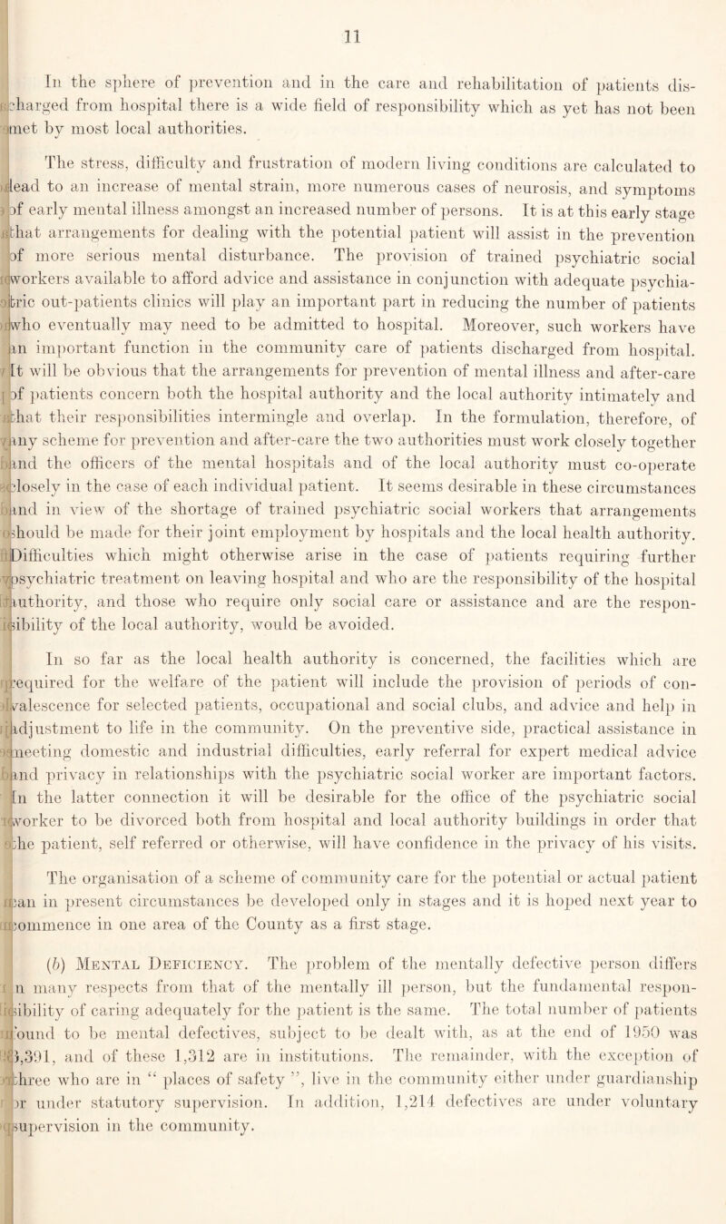 In the sphere of prevention and in the care and rehabilitation of patients dis- charged from hospital there is a wide field of responsibility which as yet has not been met by most local authorities. The stress, difficulty and frustration of modern living conditions are calculated to lead to an increase of mental strain, more numerous cases of neurosis, and symptoms af early mental illness amongst an increased number of persons. It is at this early stage f that arrangements for dealing with the potential patient will assist in the prevention of more serious mental disturbance. The provision of trained psychiatric social workers available to afford advice and assistance in conjunction with adequate psychia- tric out-patients clinics will play an important part in reducing the number of patients iwho eventually may need to be admitted to hospital. Moreover, such workers have mi important function in the community care of patients discharged from hospital. It will be obvious that the arrangements for prevention of mental illness and after-care | ] atients concern both the hospital authority and the local authority intimately and hat their responsibilities intermingle and overlap. In the formulation, therefore, of . rny scheme for prevention and after-care the two authorities must work closely together ind the officers of the mental hospitals and of the local authority must co-operate closely in the case of each individual patient. It seems desirable in these circumstances ind in view of the shortage of trained psychiatric social workers that arrangements should be made for their joint employment by hospitals and the local health authority. Difficulties which might otherwise arise in the case of patients requiring further •/psychiatric treatment on leaving hospital and who are the responsibility of the hospital luthority, and those who require only social care or assistance and are the respon- sibility of the local authority, would be avoided. In so far as the local health authority is concerned, the facilities which are equired for the welfare of the patient will include the provision of periods of con- valescence for selected patients, occupational and social clubs, and advice and help in adjustment to life in the community. On the preventive side, practical assistance in neeting domestic and industrial difficulties, early referral for expert medical advice ind privacy in relationships with the psychiatric social worker are important factors. In the latter connection it will be desirable for the office of the psychiatric social ilworker to be divorced both from hospital and local authority buildings in order that Tie patient, self referred or otherwise, will have confidence in the privacy of his visits. rf The organisation of a scheme of community care for the potential or actual patient •an in present circumstances be developed only in stages and it is hoped next year to > ommence in one area of the County as a first stage. (b) Mental Deficiency. The problem of the mentally defective person differs n many respects from that of the mentally ill person, but the fundamental respon- sibility of caring adequately for the patient is the same. The total number of patients bund to be mental defectives, subject to be dealt with, as at the end of 1950 was 3,391, and of these 1,312 are in institutions. The remainder, with the exception of three who are in t£ places of safety ”, live in the community either under guardianship jjr under statutory supervision. In addition, 1,214 defectives are under voluntary upervision in the community.