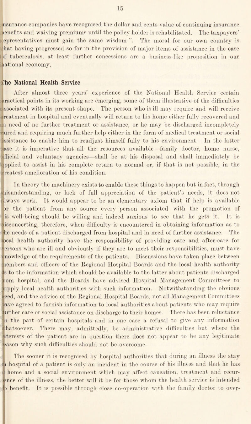 insurance companies have recognised the dollar and cents value of continuing insurance benefits and waiving premiums until the policy holder is rehabilitated. The taxpayers’ epresentatives must gain the same wisdom The moral for our own country is (hat having progressed so far in the provision of major items of assistance in the case T tuberculosis, at least further concessions are a business-like proposition in our hational economy. i he National Health Service After almost three years’ experience of the National Health Service certain ractical points in its working are emerging, some of them illustrative of the difficulties Dissociated with its present shape. The person who is ill may require and will receive treatment in hospital and eventually will return to his home either fully recovered and njjri need of no further treatment or assistance, or he may be discharged incompletely !'iured and requiring much further help either in the form of medical treatment or social assistance to enable him to readjust himself fully to his environment. In the latter 9<ase it is imperative that all the resources available—family doctor, home nurse, o fficial and voluntary agencies—shall be at his disposal and shall immediately be qpplied to assist in his complete return to normal or, if that is not possible, in the s reatest amelioration of his condition. In theory the machinery exists to enable these things to happen but in fact, through (misunderstanding, or lack of full appreciation of the patient’s needs, it does not always work. It would appear to be an elementary axiom that if help is available Dr the patient from any source every person associated with the promotion of is well-being should be willing and indeed anxious to see that he gets it. It is isconcerting, therefore, when difficulty is encountered in obtaining information as to e needs of a patient discharged from hospital and in need of further assistance. The )cal health authority have the responsibility of providing care and after-care for ersons who are ill and obviously if they are to meet their responsibilities, must have nowledge of the requirements of the patients. Discussions have taken place between nembers and officers of the Regional Hospital Boards and the local health authority s to the information which should be available to the latter about patients discharged 'om hospital, and the Boards have advised Hospital Management Committees to pply local health authorities with such information. Notwithstanding the obvious eed, and the advice of the Regional Hospital Boards, not all Management Committees ve agreed to furnish information to local authorities about patients who may require irther care or social assistance on discharge to their homes. There has been reluctance n the part of certain hospitals and in one case a refusal to give any information hatsoever. There may, admittedly, be administrative difficulties but where the iterests of the patient are in question there does not appear to be any legitimate ason why such difficulties should not be overcome. The sooner it is recognised by hospital authorities that during an illness the stay l hospital of a patient is only an incident in the course of his illness and that he has home and a social environment which may affect causation, treatment and recur- mce of the illness, the better will it be for those whom the health service is intended benefit. It is possible through close co-operation with the family doctor to over-