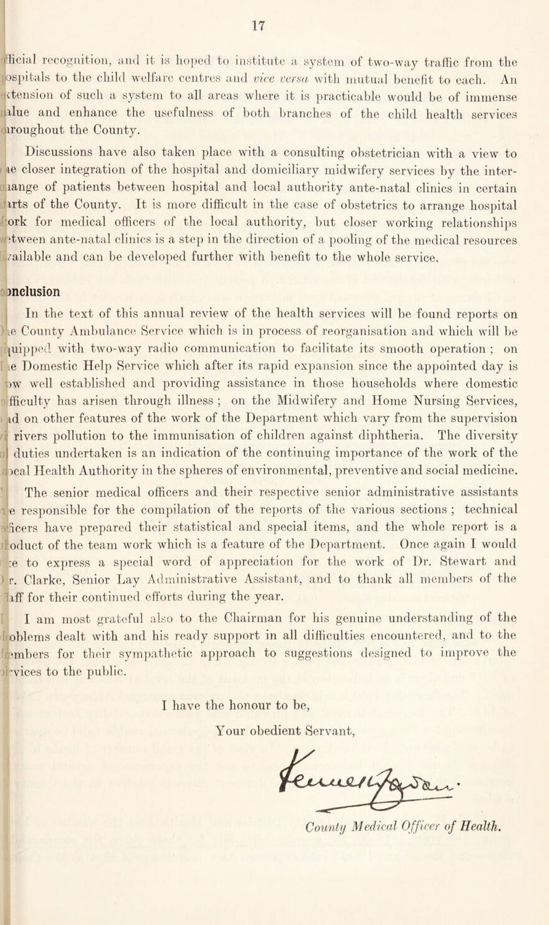 official recognition, and it is hoped to institute a system of two-way traffic from the jjospitals to the child welfare centres and vice versa with mutual benefit to each. An ^tension of such a system to all areas where it is practicable would be of immense rlue and enhance the usefulness of both branches of the child health services aroughout the County. Discussions have also taken place with a consulting obstetrician with a view to •re closer integration of the hospital and domiciliary midwifery services by the inter- lange of patients between hospital and local authority ante-natal clinics in certain arts of the County. It is more difficult in the case of obstetrics to arrange hospital ork for medical officers of the local authority, but closer working relationships etween ante-natal clinics is a step in the direction of a pooling of the medical resources vailable and can be developed further with benefit to the whole service. inclusion In the text of this annual review of the health services will be found reports on ie County Ambulance Service which is in process of reorganisation and which will be piipped with two-way radio communication to facilitate its smooth operation ; on ie Domestic Help Service which after its rapid expansion since the appointed day is >w well established and providing assistance in those households where domestic fficulty has arisen through illness ; on the Midwifery and Home Nursing Services, id on other features of the work of the Department which vary from the supervision rivers pollution to the immunisation of children against diphtheria. The diversity ! duties undertaken is an indication of the continuing importance of the work of the ocal Health Authority in the spheres of environmental, preventive and social medicine. The senior medical officers and their respective senior administrative assistants e responsible for the compilation of the reports of the various sections ; technical deers have prepared their statistical and special items, and the whole report is a oduct of the team work which is a feature of the Department. Once again I would :e to express a special word of appreciation for the work of Dr. Stewart and r. Clarke, Senior Lay Administrative Assistant, and to thank all members of the faff for their continued efforts during the year. I am most grateful also to the Chairman for his genuine understanding of the oblems dealt with and his ready support in all difficulties encountered, and to the lumbers for their sympathetic approach to suggestions designed to improve the vices to the public. I have the honour to be, Your obedient Servant, County Medical Officer of Health.