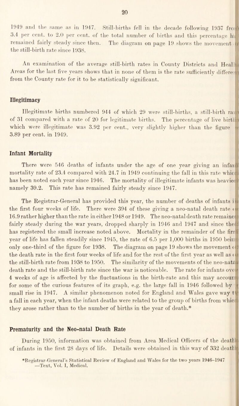 1949 and the same as in 1947. Still-births fell in the decade following 1937 free 3.4 per cent, to 2.0 per cent, of the total number of births and this percentage h|| remained fairly steady since then. The diagram on page 19 shows the movement the still-birth rate since 1938. An examination of the average still-birth rates in County Districts and Heal Areas for the last five years shows that in none of them is the rate sufficiently differe from the County rate for it to be statistically significant. Illegitimacy Illegitimate births numbered 944 of which 29 were still-births, a still-birth rai of 31 compared with a rate of 20 for legitimate births. The percentage of live birth which were illegitimate was 3.92 per cent., very slightly higher than the figure 3.89 per cent, in 1949. Infant Mortality There were 546 deaths of infants under the age of one year giving an infam mortality rate of 23.4 compared with 24.7 in 1949 continuing the fall in this rate whic has been noted each year since 1946. The mortality of illegitimate infants was heavier namely 39.2. This rate has remained fairly steady since 1947. The Registrar-General has provided this year, the number of deaths of infants i the first four weeks of life. There were 394 of these giving a neo-natal death rate < 16.9 rather higher than the rate in either 1948 or 1949. The neo-natal death rate remaine fairly steady during the war years, dropped sharpty in 1946 and 1947 and since the has registered the small increase noted above. Mortality in the remainder of the firs year of life has fallen steadily since 1945, the rate of 6.5 per 1,000 births in 1950 beiii [i only one-third of the figure for 1938. The diagram on page 19 shows the movement ( the death rate in the first four weeks of life and for the rest of the first year as well as <;: the still-birth rate from 1938 to 1950. The similarity of the movements of the neo-nattf death rate and the still-birth rate since the war is noticeable. The rate for infants ove 4 weeks of age is affected by the fluctuations in the birth-rate and this may accour i for some of the curious features of its graph, e.g. the large fall in 1946 followed by small rise in 1947. A similar phenomenon noted for England and Wales gave way t(f a fall in each year, when the infant deaths were related to the group of births from whic they arose rather than to the number of births in the year of death.* M t i Prematurity and the Neo-natal Death Rate During 1950, information was obtained from Area Medical Officers of the death of infants in the first 28 days of life. Details were obtained in this way of 332 deatl ♦Registrar-General’s Statistical Review of England and Wales for the two years 1946-1947 —Text, Vol. I, Medical,